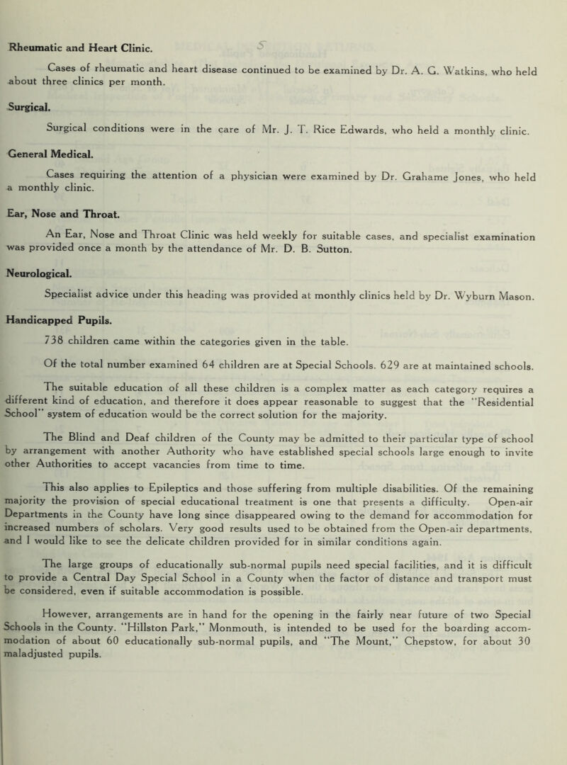 Rheumatic and Heart Clinic. Cases of rheumatic and heart disease continued to be examined by Dr. A. G. Watkins, who held about three clinics per month. Surgical. Surgical conditions were in the care of Mr. J. T. Rice Edwards, who held a monthly clinic. General Medical. Cases requiring the attention of a physician were examined by Dr. Grahame Jones, who held a monthly clinic. Ear, Nose and Throat. An Ear, Nose and Throat Clinic was held weekly for suitable cases, and specialist examination was provided once a month by the attendance of Mr. D. B. Sutton. Neurological. Specialist advice under this heading was provided at monthly clinics held by Dr. Wyburn Mason. Handicapped Pupils. 738 children came within the categories given in the table. Of the total number examined 64 children are at Special Schools. 629 are at maintained schools. The suitable education of all these children is a complex matter as each category requires a different kind of education, and therefore it does appear reasonable to suggest that the “Residential School system of education would be the correct solution for the majority. The Blind and Deaf children of the County may be admitted to their particular type of school by arrangement with another Authority who have established special schools large enough to invite other Authorities to accept vacancies from time to time. 1 his also applies to Epileptics and those suffering from multiple disabilities. Of the remaining majority the provision of special educational treatment is one that presents a difficulty. Open-air Departments in the County have long since disappeared owing to the demand for accommodation for increased numbers of scholars. Very good results used to be obtained from the Open-air departments, and I would like to see the delicate children provided for in similar conditions again. The large groups of educationally sub-normal pupils need special facilities, and it is difficult to provide a Central Day Special School in a County when the factor of distance and transport must be considered, even if suitable accommodation is possible. However, arrangements are in hand for the opening in the fairly near future of two Special Schools in the County. “Hillston Park,” Monmouth, is intended to be used for the boarding accom- modation of about 60 educationally sub-normal pupils, and “The Mount,” Chepstow, for about 30 maladjusted pupils.