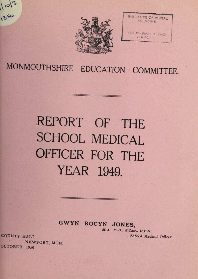 MONMOUTHSHIRE EDUCATION COMMITTEE. REPORT OF THE SCHOOL MEDICAL OFFICER FOR THE YEAR 1949. GWYN ROCYN JONES, M.A., M.D., B.Chir., D.P.H., COUNTY HALL, School Medical Officer. NEWPORT, MON. OCTOBER, 1950
