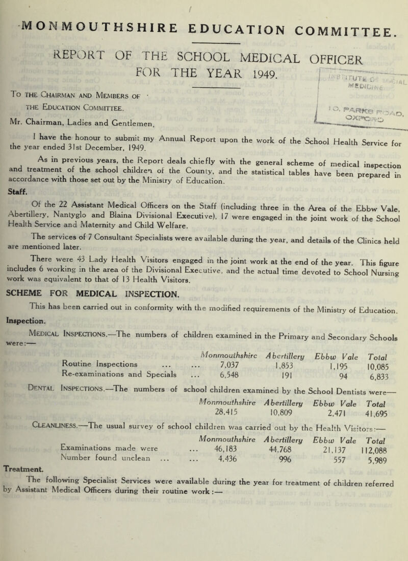 REPORT OF THE SCHOOL MEDICAL OFFICER FOR THE YEAR 1949. To the Chairman and Members of • the Education Committee. Mr. Chairman, Ladies and Gentlemen, 1 have the honour to submit my Annual Report upon the work of the School Health Service for the year ended 31st December, 1949. As in previous years, the Report deals chiefly with the general scheme of medical inspection and treatment of the school children of the County, and the statistical tables have been prepared in accordance with those set out by the Ministry of Education. Staff. Of the 22 Assistant Medical Officers on the Staff (including three in the Area of the Ebbw Vale, Abertillery, Nantyglo and Blaina Divisional Executive), 17 were engaged in the joint work of the School Health Service and Maternity and Child Welfare. The services of 7 Consultant Specialists were available during the year, and details of the Clinics held are mentioned later. There were 43 Lady Health Visitors engaged in the joint work at the end of the year. This figure includes 6 working in the area of the Divisional Executive, and the actual time devoted to School Nursing work was equivalent to that of 13 Health Visitors. SCHEME FOR MEDICAL INSPECTION. This has been carried out in conformity with the modified requirements of the Ministry of Education. Inspection. Medical Inspections.—The numbers of children examined in the Primary and Secondary Schools were:— Monmouihshirc Abertillery Ebbw Vale Total Routine Inspections 7,037 1,853 1,195 10,085 Re-examinations and Specials ... 6,548 191 94 6 833 Dental Inspections.—The numbers of school children examined by the School Dentists were- Monmouthshire Abertillery Ebbw Vale Total 28,415 10,809 2,471 41,695 Cleanliness.—The usual survey of school children was carried out by the Health Visitors: Monmouthshire Abertillery Ebbw Vale Total Examinations made were ... 46,183 44.768 21,137 112,088 Number found unclean ... ... 4,436 996 557 5 989 Treatment. The following Specialist Services were available during the year for treatment of children referred by Assistant Medical Officers during their routine work : —
