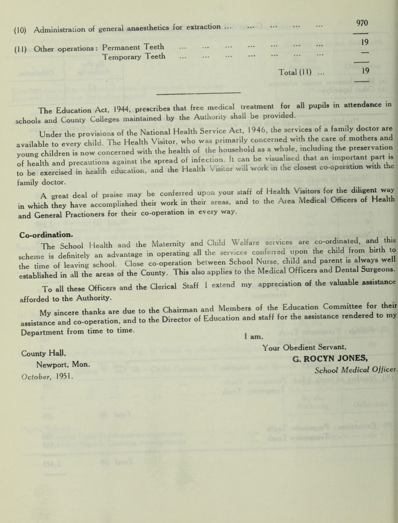 970 (10) Administration of general anaesthetics for extraction ... (11) Other operations: Permanent Teeth Temporary Teeth ... Total (II) ... 19 The Education Act, 1944, prescribes that free medical treatment for all pupils in attendance in schools and County Colleges maintained by the Authority shall be provided. Under the provisions of the National Health Service Act, 1946, the services of a family doctor are -vailable to every child. The Health Visitor, who was primarily concerned with the care of mothers and young children is now concerned with the health of the household as a whole including the preservation of health and precautions against the spread of infection. It can be visualised that an important part is to be exercised in health education, and the Health Visitor will work m the closest co-operation with the family doctor. A great deal of praise may be conferred upon your staff of Health Visitors for the diligent way in which they have accomplished their work in their areas, and to the Area Medical Officers of Hea and General Practioners for their co-operation in every way. Co-ordination. , . The School Health and the Maternity and Child Welfare services are co-ordinated, and this scheme is definitely an advantage in operating all the services conferred upon the chi.d from birth to the time of leaving school. Close co-operation between School Nurse, child and parent is always we established in all the areas of the County. This also applies to the Medical Officers and Dental Surgeons. To all these Officers and the Clerical Staff 1 extend my appreciation of the valuable assistance afforded to the Authority. My sincere thanks are due to assistance and co-operation, and to Department from time to time. County Hall, Newport, Mon. October, 1951. the Chairman and Members of the Education Committee for their the Director of Education and staff for the assistance rendered to my 1 am, Your Obedient Servant, G. ROCYN JONES, School Medical Ofjicer.