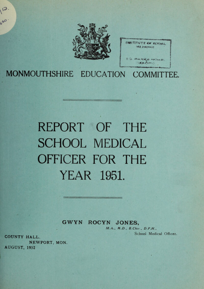 MONMOUTHSHIRE EDUCATION COMMITTEE. REPORT OF THE SCHOOL MEDICAL OFFICER FOR THE YEAR 1951. GWYN ROCYN JONES, COUNTY HALL, NEWPORT, MON. AUGUST, 1952 Sr! M.A., M.D., B.Chir., D P.H., School Medical Officer.