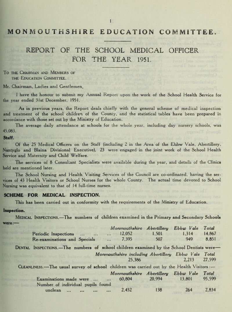 REPORT OF THE SCHOOL MEDICAL OFFICER FOR THE YEAR 1951. To the Chairman and Members of the Education Committee. Mr. Chairman, Ladies and Gentlemen, I have the honour to submit my Annual Report upon the work of the School Health Service for the year ended 31st December, 1931. As in previous years, the Report deals chiefly with the general scheme of medical inspection and treatment of the school children of the County, and the statistical tables have been prepared in accordance with those set out by the Ministry of Education. The average daily attendance at schools for the whole year, including day nursery schools, was 45,083. Staff. Of the 25 Medical Officers on the Staff (including 2 in the Area of the Ebbw Vale, Abertillery, Nantyglo and Blaina Divisional Executive), 23 were engaged in the joint work of the School Health Service and Maternity and Child Welfare. The services of 8 Consultant Specialists were available during the year, and details of the Clinics held Eire mentioned later. The School Nursing and Health Visiting Services of the Council are co-ordinated, having the ser- vices of 43 Health Visitors or School Nurses for the whole County. The actual time devoted to School Nursing was equivalent to that of 14 full-time nurses. SCHEME FOR MEDICAL INSPECTION. This has been carried out in conformity with the requirements of the Ministry of Education. Inspection. MEDICAL Inspections.—The numbers of children examined in the Primary and Secondary Schools were:— Monmouthshire Abertillery Ebbw Vale Total Periodic Inspections ... ... ... 12,052 1,501 1,314 14,867 Re-examinations and Specials ... 7,395 507 949 8,851 DENTAL Inspections.—The numbers of school children examined by the School Dentists were— Monmouthshire including Abertillery Ebbw Vale Total 25,386 2,213 27,599 CLEANLINESS.—The usual survey of school children was carried out by the Health Visitors: — Monmouthshire Abertillery Ebbw Vale Total Examinations made were ... ... 60,804 20,994 13,801 95,599 Number of individual pupils found unclean 2,432 138 264 2,834