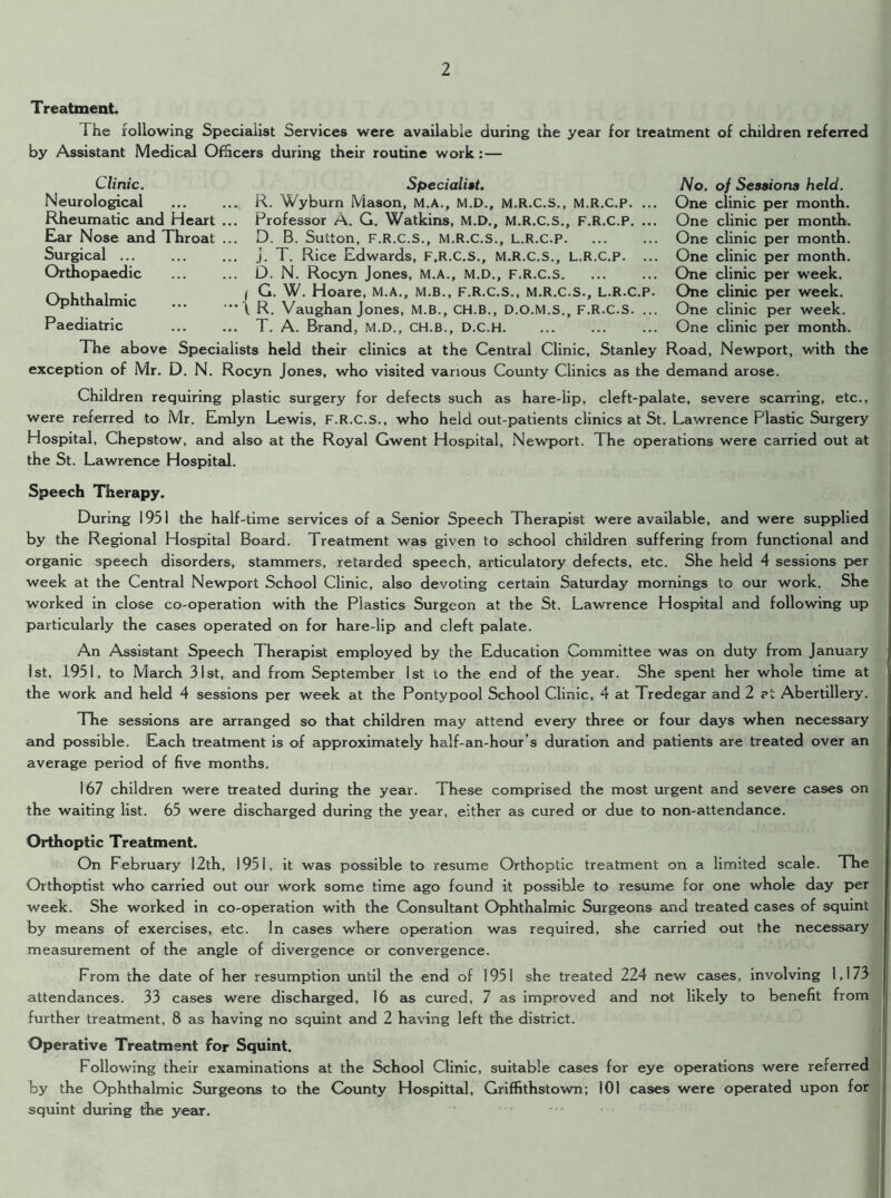 Treatment. The following Specialist Services were available during the year for treatment of children referred by Assistant Medical Officers during their routine work :— Clinic. Specialist. Neurological . R. Wyburn Mason, M.A., M.D., M.R.C.S., M.R.C.P. ... Rheumatic and Heart ... Professor A. G. Watkins, M.D., M.R.C.S., F.R.C.P. ... Ear Nose and Throat ... D. B. Sutton, F.R.C.S., M.R.C.S., L.R.C.P Surgical j. T. Rice Edwards, F.R.C.S., M.R.C.S., L.R.C.P. ... Orthopaedic D. N. Rocyn Jones, M.A., M.D., F.R.C.S / G. W. Hoare, M.A., M.B., F.R.C.S., M.R.C.S., L.R.C.P. Ophthalmic \ R Vaughan Jones, M.B., CH.B., D.O.M.S., F.R.C.S. ... Paediatric T. A. Brand, M.D., CH.B., D.C.H The above Specialists held their clinics at the Central Clinic, Stanley exception of Mr. D. N. Rocyn Jones, who visited various County Clinics as the No. of Sessions held. One clinic per month. One clinic per month. One clinic per month. One clinic per month. One clinic per week. One clinic per week. One clinic per week. One clinic per month. Road, Newport, with the demand arose. Children requiring plastic surgery for defects such as hare-lip, cleft-palate, severe scarring, etc., were referred to Mr. Emlyn Lewis, F.R.C.S., who held out-patients clinics at St. Lawrence Plastic Surgery Hospital, Chepstow, and also at the Royal Gwent Hospital, Newport. The operations were carried out at the St. Lawrence Hospital. Speech Therapy. During 1951 the half-time services of a Senior Speech Therapist were available, and were supplied by the Regional Hospital Board. Treatment was given to school children suffering from functional and organic speech disorders, stammers, retarded speech, articulatory defects, etc. She held 4 sessions per week at the Central Newport School Clinic, also devoting certain Saturday mornings to our work. She worked in close co-operation with the Plastics Surgeon at the St. Lawrence Hospital and following up particularly the cases operated on for hare-lip and cleft palate. An Assistant Speech Therapist employed by the Education Committee was on duty from January 1st, 1951, to March 31st, and from September 1st to the end of the year. She spent her whole time at the work and held 4 sessions per week at the Pontypool School Clinic, 4 at Tredegar and 2 ?i Abertillery. The sessions are arranged so that children may attend every three or four days when necessary and possible. Each treatment is of approximately half-an-hour’s duration and patients are treated over an average period of five months. 167 children were treated during the year. These comprised the most urgent and severe cases on the waiting list. 65 were discharged during the year, either as cured or due to non-attendance. Orthoptic Treatment. On February 12th, 1951, it was possible to resume Orthoptic treatment on a limited scale. The Orthoptist who carried out our work some time ago found it possible to resume for one whole day per week. She worked in co-operation with the Consultant Ophthalmic Surgeons and treated cases of squint by means of exercises, etc. In cases where operation was required, she carried out the necessary measurement of the angle of divergence or convergence. From the date of her resumption until the end of 1951 she treated 224 new cases, involving 1,173 attendances. 33 cases were discharged, 16 as cured, 7 as improved and not likely to benefit from further treatment, 8 as having no squint and 2 having left the district. Operative Treatment for Squint. Following their examinations at the School Clinic, suitable cases for eye operations were referred by the Ophthalmic Surgeons to the County Hospittal, Griffithstown; 101 cases were operated upon for squint during the year.