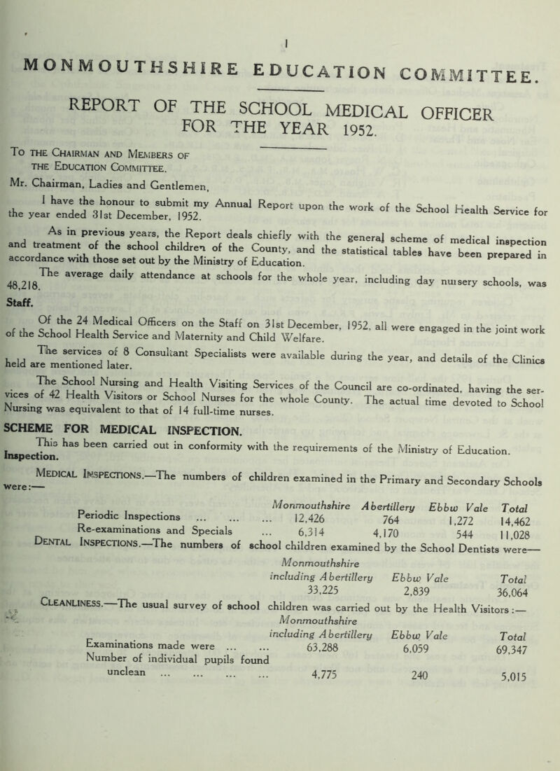 MONMOUTHSHIRE EDUCATION CO ITTEE. REPORT OF THE SCHOOL MEDICAL OFFICER FOR THE YEAR 1952. To the Chairman and Members of the Education Committee. Mr. Chairman, Ladies and Gentlemen, ,hc y=L“3Ur^lt“952my AnnUal RePOrl UP“ ,he W°A °f ,he for As in previous years, the Report deals chiefly with the general scheme of merliV I * and treatment of the school children of the County, and the accordance with those set out by the Ministry of Education. prepared m 48,2l8.Th'i aVerage daily attend“”Ce schools for the wi>ol= including day nursery schools, was Staff. f ik ^ u Oifice^0n tHe Staff °n 3,St December> 1952, all were engaged in the joint work of the Schoo. Health Service and Maternity and Child Welfare. held ar^Ln&ned lal«. CM“Ul!,“ SPeCialiS'5  *V>iW>'e ** <•“■«• ol the Clinic ■ TiSuh°^rn8 “d Healtl> Visiti8 Services of the Council are co-ordinated, having the ser- vrces of 42 Health V.s.tors or School Nurses for the whole County. The actual time devoted to Schoo! Nursing was equivalent to that of 14 full-time nurses. SCHEME FOR MEDICAL INSPECTION. Inspection ^ °Ut in conformity with the requirements of the Ministry of Education. Medical INFECTIONS .-The numbers of children examined in the Primary and Secondary School, . Monmouthshire Abertillery Ebhw Vale Total Periodic Inspections 12,426 764 1,272 14,462 Re-examinations and Specials ... 6,314 4,170 544 1 1 028 Dental Inspections.—The numbers of school children examined by the School Dentists were— Monmouthshire including Abertillery EbbwVale Total 33,225 2,839 36,064 Cleanliness.—The usual survey of school children was carried out by the Health Visitors Monmouthshire were:— Examinations made were Number of individual pupils found unclean including Abertillery Ebbw Vale Total 63,288 [ 6.059 69,347 4,775 240 5,015