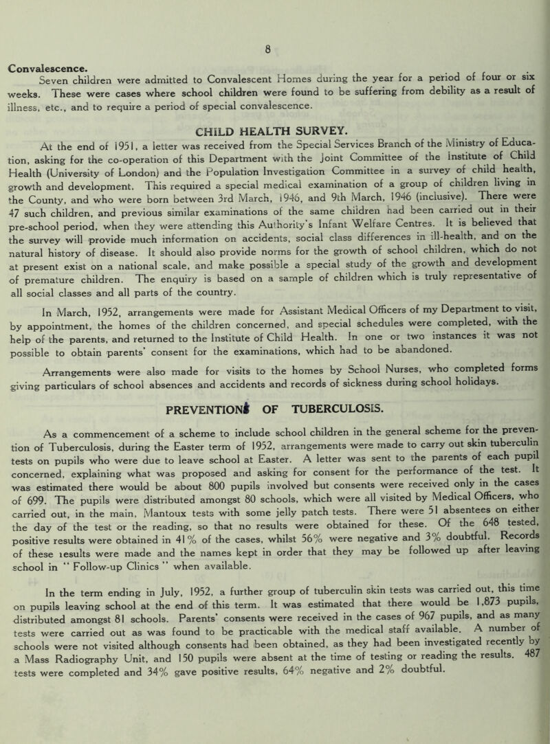 Convalescence. Seven children were admitted to Convalescent Homes during the year for a period of four or six weeks. These were cases where school children were found to be suffering from debility as a result of illness, etc., and to require a period of special convalescence. CHILD HEALTH SURVEY. At the end of 1951, a letter was received from the Special Services Branch of the Ministry of Educa- tion, asking for the co-operation of this Department with the joint Committee of the Institute of Child Health (University of London) and the Population Investigation Committee in a survey of child health, growth and development. This required a special medical examination of a group of children living in the County, and who were born between 3rd March, i946, and 9cn March, 1946 (inclusive). There were 47 such children, and previous similar examinations of the same children Had been carried out in their pre-school period, when they were attending this Authority s Infant Welfare Centres. It is believed that the survey will provide much information on accidents, social class differences in ill-health, and on the natural history of disease. It should also provide norms for the growth of school children, which do not at present exist on a national scale, and make possible a special study of the growth and development of premature children. The enquiry is based on a sample of children which is truly representative of all social classes and all parts of the country. In March, 1952, arrangements were made for Assistant Meaical Officers of my Department to visit, by appointment, the homes of the children concerned, and special schedules were completed, with the help of the parents, and returned to the Institute of Child Health. In one or two instances it was not possible to obtain parents’ consent for the examinations, which had to be abandoned. Arrangements were also made for visits to the homes by School Nurses, who completed forms giving particulars of school absences and accidents and records of sickness during school holidays. prevention! of tuberculosis. As a commencement of a scheme to include school children in the general scheme for the preven- tion of Tuberculosis, during the Easter term of 1952, arrangements were made to carry out skin tuberculin tests on pupils who were due to leave school at Easter. A letter was sent to the parents of each pupi concerned, explaining what was proposed and asking for consent for the performance of the test. It was estimated there would be about 800 pupils involved but consents were received only in the cases of 699. The pupils were distributed amongst 80 schools, which were all visited by Medical Officers, who carried out, in the main, Mantoux tests with some jelly patch tests. There were 51 absentees on either the day of the test or the reading, so that no results were obtained for these. Of the 648 tested, positive results were obtained in 41% of the cases, whilst 56% were negative and 3% doubtful. Records of these lesults were made and the names kept in order that they may be followed up after leaving school in “ Follow-up Clinics ” when available. In the term ending in July, 1952, a further group of tuberculin skin tests was carried out, this time on pupils leaving school at the end of this term. It was estimated that there would be 1,873 pupils, distributed amongst 81 schools. Parents’ consents were received in the cases of 967 pupils, and as many tests were carried out as was found to be practicable with the medical staff available. A number o schools were not visited although consents had been obtained, as they had been investigated recently by a Mass Radiography Unit, and 150 pupils were absent at the time of testing or reading the results. 487 tests were completed and 34% gave positive results, 64% negative and 2% doubtful.