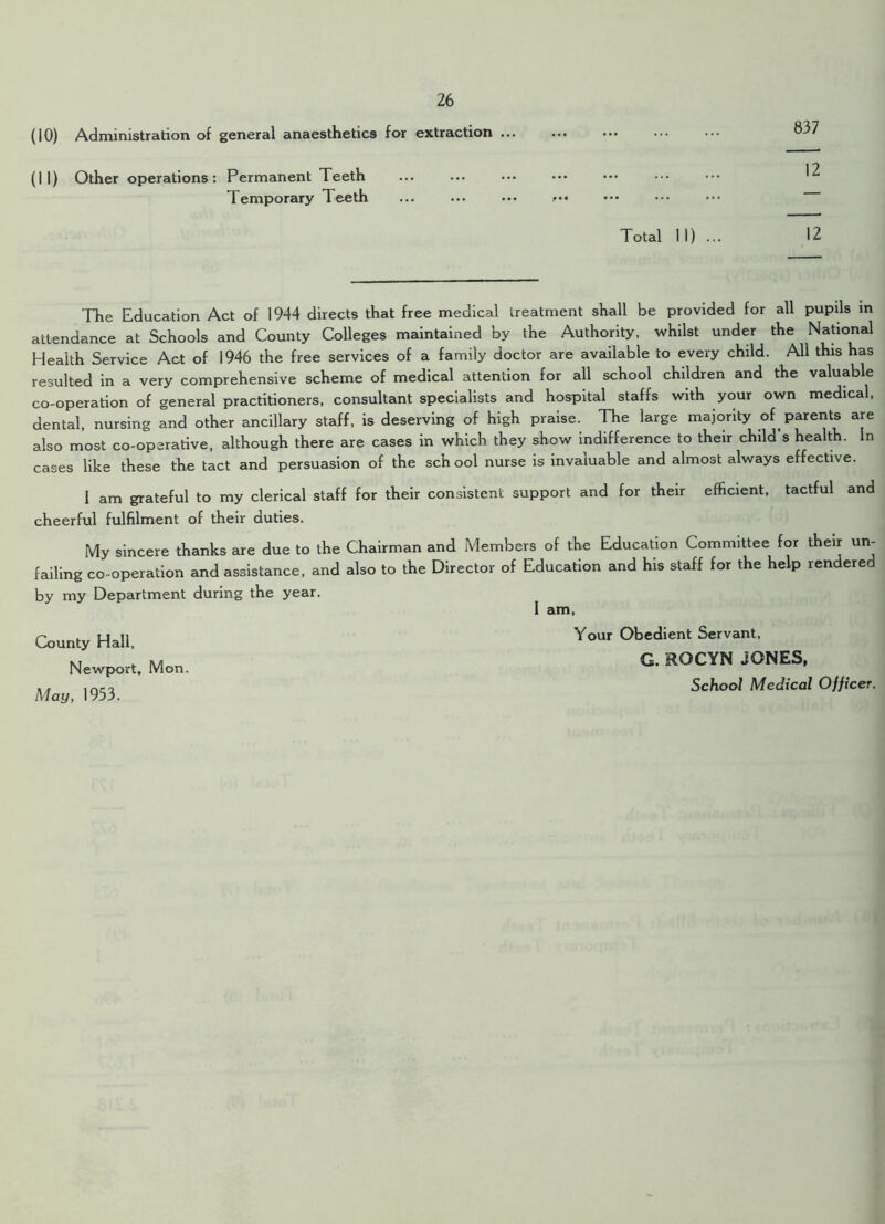 (10) Administration of general anaesthetics for extraction ... (11) Other operations: Permanent Teeth 837 12 Temporary Teeth Total 11) ... 12 The Education Act of 1944 directs that free medical treatment shall be provided for all pupils in attendance at Schools and County Colleges maintained by the Authority, whilst under the National Health Service Act of 1946 the free services of a family doctor are available to every child. All this has resulted in a very comprehensive scheme of medical attention for all school children and the valuable co-operation of general practitioners, consultant specialists and hospital staffs with your own medical, dental, nursing and other ancillary staff, is deserving of high praise. The large majority of parents are also most co-operative, although there are cases in which they show indifference to their child s health. In cases like these the tact and persuasion of the school nurse is invaluable and almost always effective. I am grateful to my clerical staff for their consistent support and for their efficient, tactful and cheerful fulfilment of their duties. My sincere thanks are due to the Chairman and Members of the Education Committee for their un- failing co-operation and assistance, and also to the Director of Education and his staff for the help rendered by my Department during the year. 1 am, County Hall, Newport, Mon. May, 1953. Your Obedient Servant, G. ROCYN JONES, School Medical Officer.