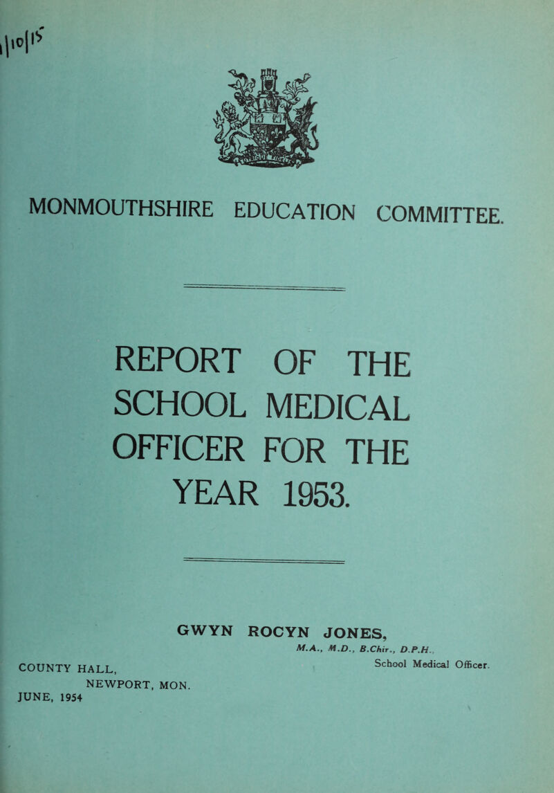 H1' MONMOUTHSHIRE EDUCATION COMMITTEE. REPORT OF THE SCHOOL MEDICAL OFFICER FOR THE YEAR 1953. GWYN ROCYN JONES, M.A., M.D., B.ChirD.P.H., COUNTY HALL School Medical Officer. NEWPORT, MON. JUNE, 1954