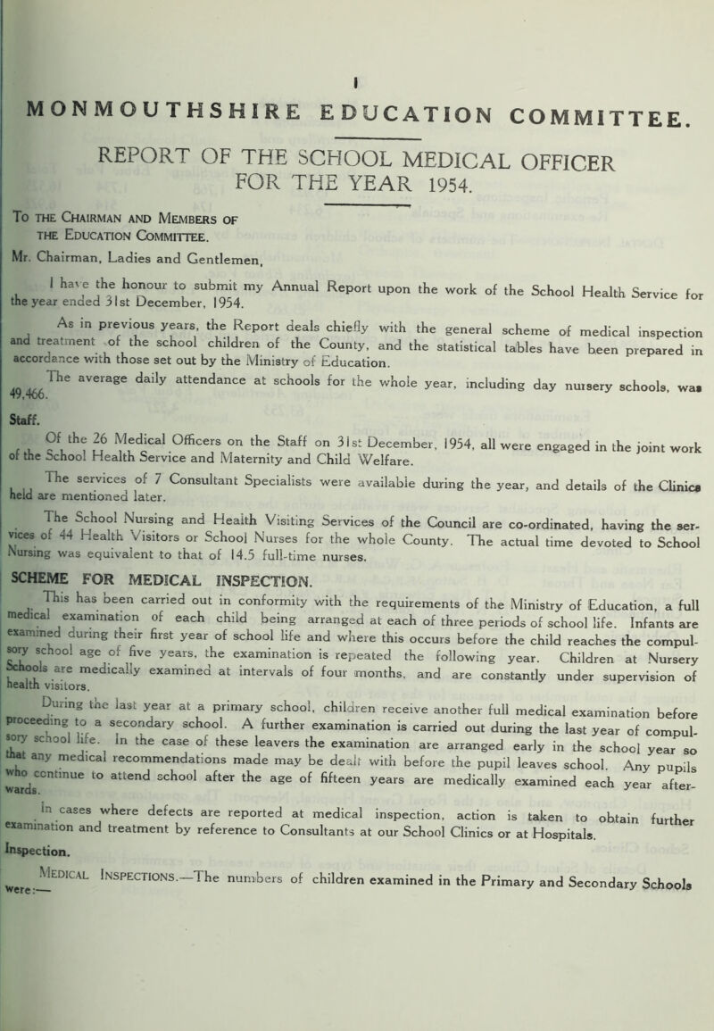 MONMOUTHSHIRE EDUCATION COMMITTEE. REPORT OF THE SCHOOL MEDICAL OFFICER FOR THE YEAR 1954. To the Chairman and Members of the Education Committee. Mr. Chairman, Ladies and Gentlemen, 1 j1?. llCrUr SUbmit my AnnUai ReP°rt Up°n the work of the Scho°l Health Service for the year ended 31st December, 1954. As in previous years, the Report deals chiefly with the general scheme of medical inspection and treatment of the school children of the County, and the statistical tables have been prepared in accordance with those set out by the Ministry of Education. 49 466THe aVGmSe daily attendanCC at Sch°°ls f°r the whoIe year’ ^eluding day nursery schools, wa. Staff. , V ?Lth<J u6 doCal .0fficers °n the Staff °n 31 st December- 1954, all were engaged in the joint work of the Schoo: Health Service and Maternity and Child Welfare. The services of 7 Consultant Specialists were available during the year, and details of the Clinica held are mentioned later. The School Nursing and Health Visiting Services of the Council are co-ordinated, having the ser- vices oi 44 Health Visitors or School Nurses for the whole County. The actual time devoted to School iNursing was equivalent to that of 14.5 full-time nurses. SCHEME FOR MEDICAL INSPECTION. This has been carried out in conformity with the requirements of the Ministry of Education, a full medical examination of each child being arranged at each of three periods of school life. Infants are examined during their first year of school life and where this occurs before the child reaches the compul- sory school age of five years, the examination is repeated the following year. Children at Nursery Schools are medically examined at intervals of four months, and are constantly under supervision of health visitors. During the last year at a primary school, children receive another full medical examination before proceeding to a secondary school. A further examination is carried out during the last year of compul- sory sc ool life in the case of these leavers the examination are arranged early in the school year so that any medicai recommendations made may be dealt with before the pupil leaves school. Any nunik war°dsCCntmUe *° attend sch°o1 after tke aSe of fifteen years are medically examined each year after- in cases where defects are reported at medical inspection, action is taken to obtain further examination and treatment by reference to Consultants at our School Clinics or at Hospitals. Inspection. were: ^Iedical Inspections.—The numbers of children examined in the Primary and Secondary Schools