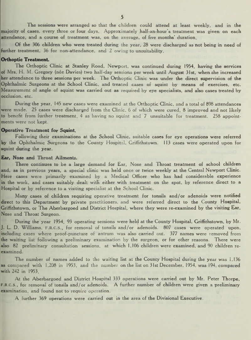 majority of cases, every three or four days. Approximately half-an-hour’s treatment was given on each attendance, and a course of treatment was, on the average, of five months’ duration. Of the 306 children who were treated during the year, 28 were discharged as not being in need of further treatment, 36 for non-attendance, and 2 owing to unsuitability. Orthoptic Treatment. The Orthoptic Clinic at Stanley Road, Newport, was continued during 1954, having the services of Mrs. H. M. Gregory (nee Davies) two half-day sessions per week until August 31st, when she increased her attendance to three sessions per week. The Orthoptic Clinic was under the direct supervision of the Ophthalmic Surgeons at the School Clinic, and treated cases of squint by means of exercises, etc. Measurement of angle of squint was carried out as required by eye specialists, and also cases treated by occlusion, etc. During the year, 145 new cases were examined at the Orthoptic Clinic, and a total of 898 attendances were made. 25 cases were discharged from the Clinic, 6 of which were cured, 8 improved and not likely to benefit from further treatment, 4 as having no squint and 7 unsuitable for treatment. 258 appoint- ments were not kept. Operative Treatment for Squint. Following their examinations at the School Clinic, suitable cases for eye operations were referred by the Ophthalmic Surgeons to the County Hospital, Griffithstown. I 13 cases were operated upon for squint during the year. Ear, Nose and Throat Ailments. There continues to be a large demand for Ear, Nose and Throat treatment of school children and, as in previous years, a special clinic was held once or twice weekly at the Central Newport Clinic. Here cases were primarily examined by a Medical Officer who has had considerable experience in the work, and cases suitably dealt with either with treatment on the spot, by reference direct to a Hospital or by reference to a visiting specialist at the School Clinic. Many cases of children requiring operative treatment for tonsils and/or adenoids were notified direct to this Department by private practitioners, and were referred direct to the County Hospital, Griffithstown, or The Aherbargoed and District Hospital, where they were re-examined by the visiting Ear, Nose and Throat Surgeon. During the year 1954, 93 operating sessions were held at the County Hospital, Griffithstown, by Mr. J. L. D. Williams, F.R.C.S., for removal of tonsils and/or adenoids. 807 cases were operated upon, including cases where proof-puncture of antrum was also carried out. 377 names were removed from the waiting list following a preliminary examination by the surgeon, or for other reasons. There were also 82 preliminary consultation sessions, at which 1,106 children were examined, and 90 children re- examined. The number of names added to the waiting list at the County Hospital during the year was 1,136 as compared with 1,208 in 1953, and the number on the list on 31st December, 1954, was 194, compared with 242 in 1953. At the Abeilbargoed and District Hospital 333 operations were carried out by Mr. Peter Thorpe, F.R.C.S., for removal of tonsils and/or adenoids. A further number of children were given a preliminary examination, and found not to require operation. A further 369 operations were carried out in the area of the Divisional Executive.