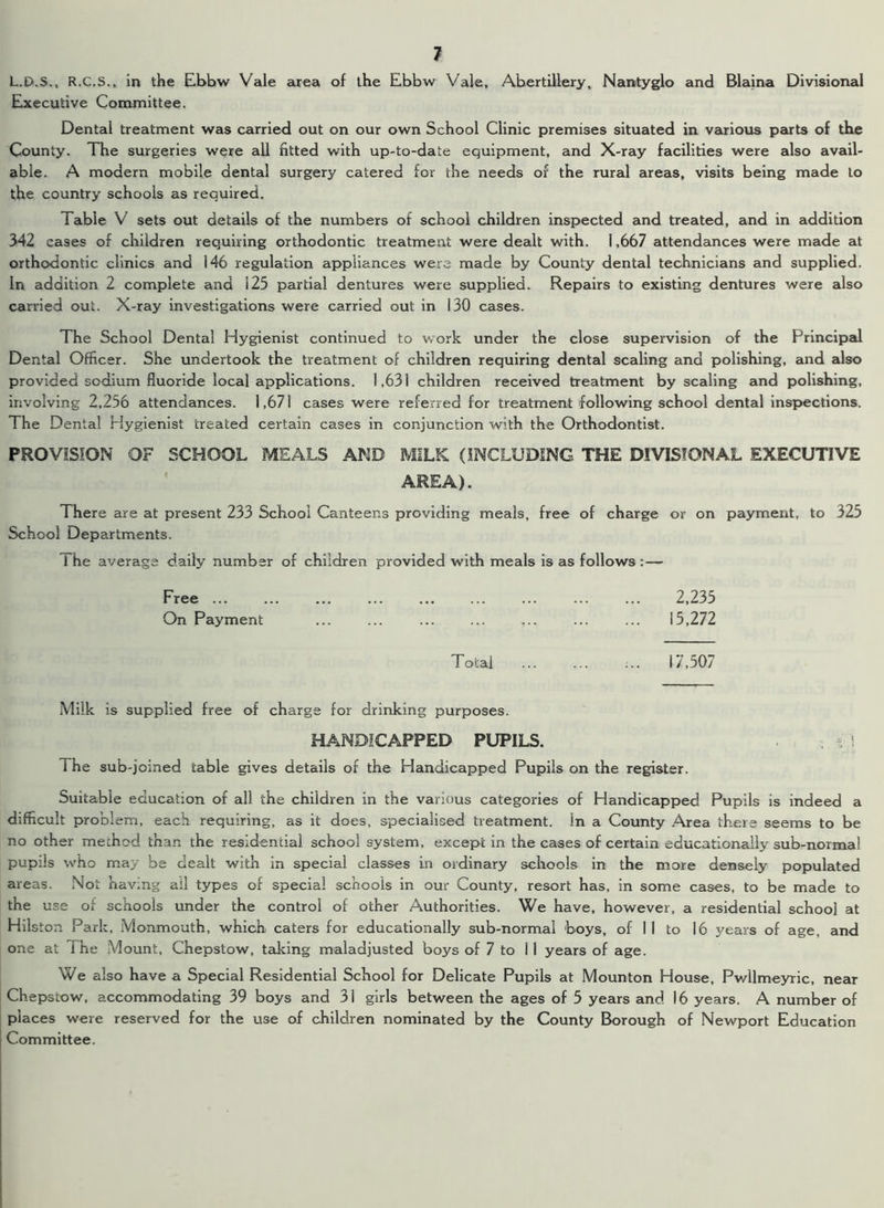 L.D.S., R.C.S., in the Ebbw Vale area of the Ebbw Vale, Abertillery, Nantyglo and Blaina Divisional Executive Committee. Dental treatment was carried out on our own School Clinic premises situated in various parts of the County. The surgeries were all fitted with up-to-date equipment, and X-ray facilities were also avail- able. A modern mobile dental surgery catered for the needs of the rural areas, visits being made to the country schools as required. Table V sets out details of the numbers of school children inspected and treated, and in addition 342 cases of children requiring orthodontic treatment were dealt with. 1,667 attendances were made at orthodontic clinics and 146 regulation appliances were made by County dental technicians and supplied. In addition 2 complete and 125 partial dentures were supplied. Repairs to existing dentures were also carried out. X-ray investigations were carried out in 130 cases. The School Dental Hygienist continued to work under the close supervision of the Principal Dental Officer. She undertook the treatment of children requiring dental scaling and polishing, and also provided sodium fluoride local applications. 1,631 children received treatment by scaling and polishing, involving 2,256 attendances. 1,671 cases were referred for treatment following school dental inspections. The Dental Hygienist treated certain cases in conjunction with the Orthodontist. PROVISION OF SCHOOL MEALS AND MILK (INCLUDING THE DIVISIONAL EXECUTIVE AREA). There are at present 233 School Canteens providing meals, free of charge or on payment, to 325 School Departments. 1 he average daily number of children provided with meals is as follows :— Free ... ... ... ... ... ... ... ... ... 2,235 On Payment ... ... ... ... ... ... ... 15,272 Total ... ... ;.. i 7,507 Milk is supplied free of charge for drinking purposes. HANDICAPPED PUPILS. . O The sub-joined table gives details of the Handicapped Pupils on the register. Suitable education of all the children in the various categories of Handicapped Pupils is indeed a difficult problem, each requiring, as it does, specialised treatment, in a County Area there seems to be no other method than the residential school system, except in the cases of certain educationally sub-normal pupils who may be dealt with in special classes in ordinary schools in the more densely populated areas. Not having ail types of special schools in our County, resort has, in some cases, to be made to the use of schools under the control of other Authorities. We have, however, a residential school at Hilston Park, Monmouth, which caters for educationally sub-normal boys, of II to 16 years of age, and one at The Mount, Chepstow, taking maladjusted boys of 7 to II years of age. We also have a Special Residential School for Delicate Pupils at Mounton House, Pwllmeyric, near Chepstow, accommodating 39 boys and 31 girls between the ages of 5 years and 16 years. A number of places were reserved for the use of children nominated by the County Borough of Newport Education Committee.