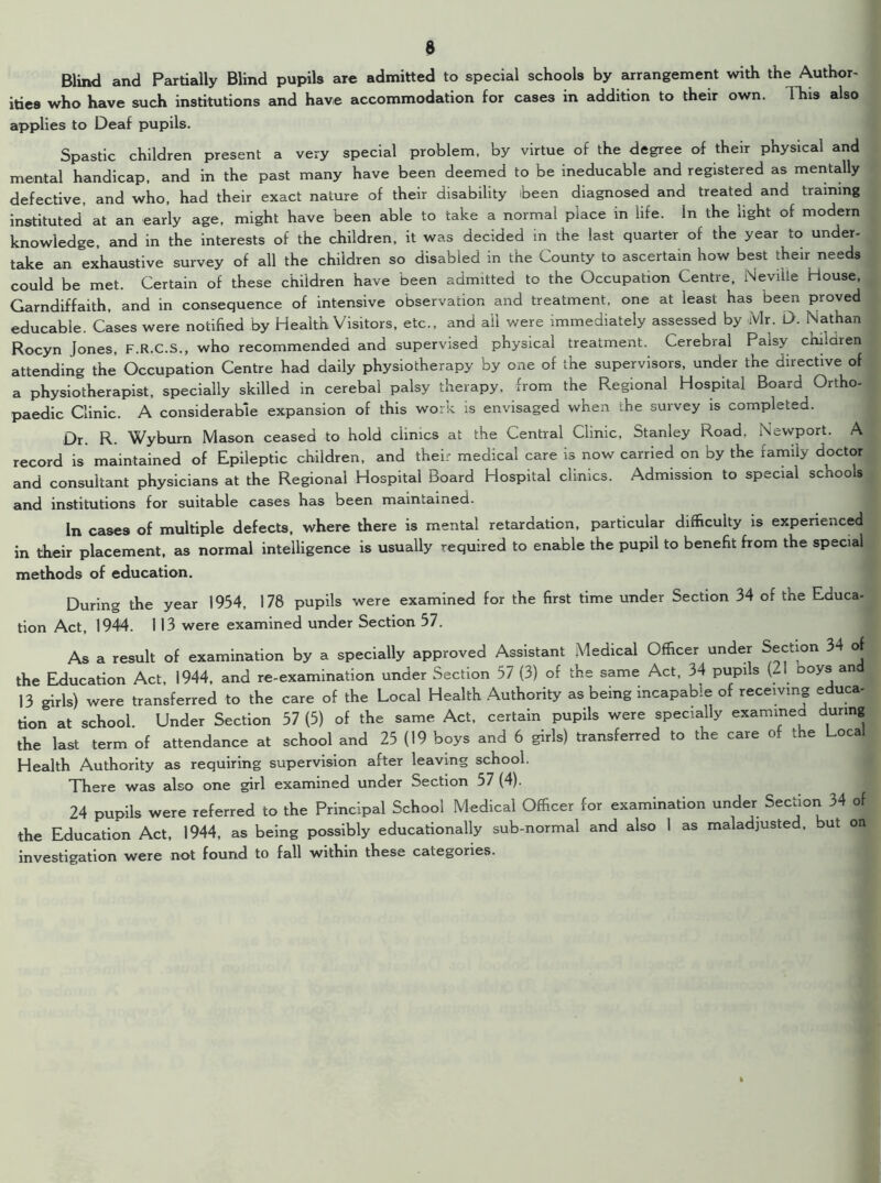 Blind and Partially Blind pupils are admitted to special schools by arrangement with the Author- ities who have such institutions and have accommodation for cases in addition to their own. This also applies to Deaf pupils. Spastic children present a very special problem, by virtue of the degree of their physical and mental handicap, and in the past many have been deemed to be ineducable and registered as mentally defective, and who, had their exact nature of their disability been diagnosed and treated and training instituted at an early age, might have been able to take a normal place in life. In the light of modern knowledge, and in the interests of the children, it was decided in the last quarter of the year to under- take an exhaustive survey of all the children so disabled in the County to ascertain how best their needs could be met. Certain of these children have been admitted to the Occupation Centre, Neville House, Garndiffaith, and in consequence of intensive observation and treatment, one at least has been proved educabie. Cases were notified by Health Visitors, etc., and ail were immediately assessed by Mr. D. Nathan Rocyn Jones, F.R.C.S., who recommended and supervised physical treatment. Cerebral Palsy children attending the Occupation Centre had daily physiotherapy by one of the supervisors, under the directive of a physiotherapist, specially skilled in cerebal palsy therapy, from the Regional Hospital Board Ortho- paedic Clinic. A considerable expansion of this work is envisaged when the survey is completed. Dr. R. Wyburn Mason ceased to hold clinics at the Central Clinic, Stanley Road, Newport. A record is maintained of Epileptic children, and their medical care is now carried on by the family doctor and consultant physicians at the Regional Hospital Board Hospital clinics. Admission to special schools and institutions for suitable cases has been maintained. In case9 of multiple defects, where there is mental retardation, particular difficulty is experienced in their placement, as normal intelligence is usually required to enable the pupil to benefit from the special methods of education. During the year 1954, 178 pupils were examined for the first time under Section 34 of the Educa- tion Act, 1944. 113 were examined under Section 57. As a result of examination by a specially approved Assistant Medical Officer under Section 34 of the Education Act, 1944, and re-examination under Section 57 (3) of the same Act, 34 pupils (21 ooys and 13 girls) were transferred to the care of the Local Health Authority as being incapable of receiving educa- tion at school. Under Section 57 (5) of the same Act, certain pupils were specially examined during the last term of attendance at school and 25 (19 boys and 6 girls) transferred to the care of the Local Health Authority as requiring supervision after leaving school. There was also one girl examined under Section 57 (4). 24 pupils were referred to the Principal School Medical Officer for examination under Section 34 of the Education Act, 1944, as being possibly educationally sub-normal and also 1 as maladjusted, but on investigation were not found to fall within these categories.