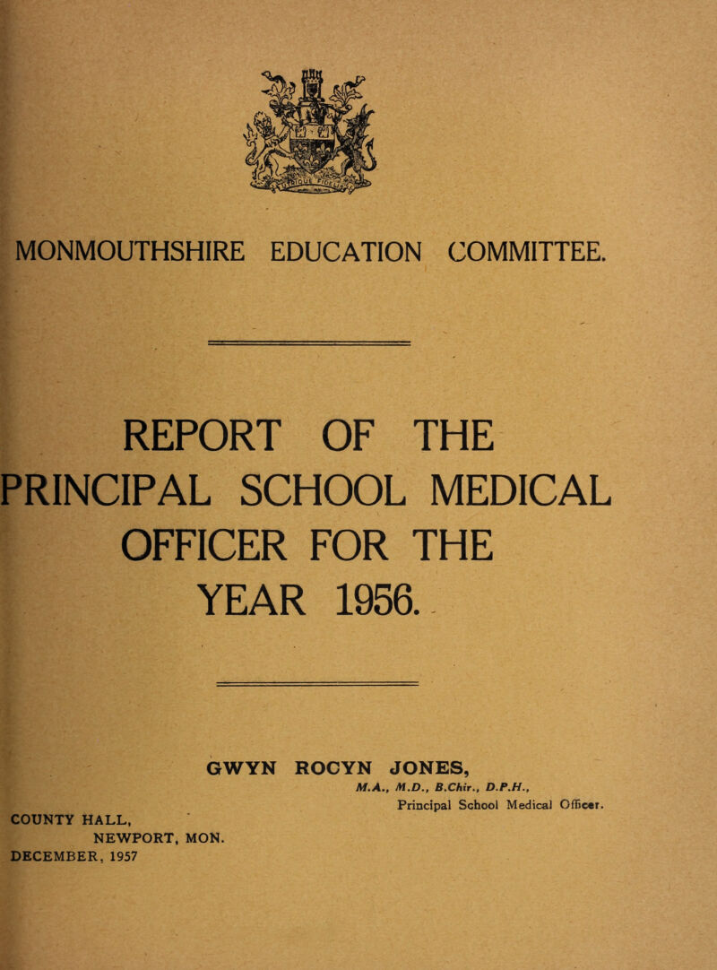 MONMOUTHSHIRE EDUCATION COMMITTEE. REPORT OF THE PRINCIPAL SCHOOL MEDICAL OFFICER FOR THE YEAR 1956. GWYN ROCYN JONES, M.A., M.D., B.Chir., D.P.H., COUNTY HALL, NEWPORT, MON. DECEMBER, 1957 Principal School Medical Officer.