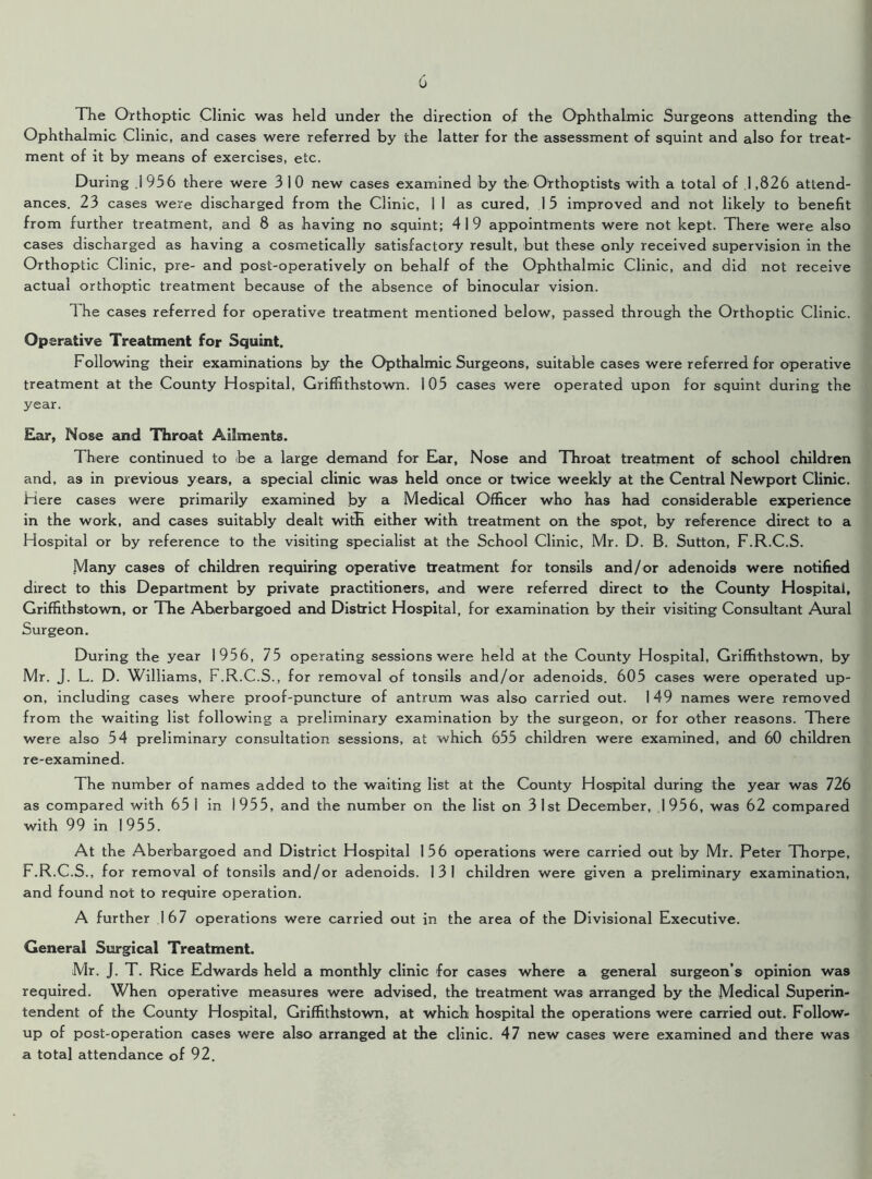 The Orthoptic Clinic was held under the direction of the Ophthalmic Surgeons attending the Ophthalmic Clinic, and cases were referred by the latter for the assessment of squint and also for treat- ment of it by means of exercises, etc. During .1 956 there were 3 1 0 new cases examined by the< Orthoptists with a total of .1,826 attend- ances. 23 cases were discharged from the Clinic, 1 1 as cured, 15 improved and not likely to benefit from further treatment, and 8 as having no squint; 4 1 9 appointments were not kept. There were also cases discharged as having a cosmetically satisfactory result, but these only received supervision in the Orthoptic Clinic, pre- and post-operatively on behalf of the Ophthalmic Clinic, and did not receive actual orthoptic treatment because of the absence of binocular vision. 1 he cases referred for operative treatment mentioned below, passed through the Orthoptic Clinic. Operative Treatment for Squint. Following their examinations by the Opthalmic Surgeons, suitable cases were referred for operative treatment at the County Hospital, Griffithstown. 105 cases were operated upon for squint during the year. Ear, Nose and Throat Ailments. There continued to be a large demand for Ear, Nose and Throat treatment of school children and, as in previous years, a special clinic was held once or twice weekly at the Central Newport Clinic. Here cases were primarily examined by a Medical Officer who has had considerable experience in the work, and cases suitably dealt with either with treatment on the spot, by reference direct to a Hospital or by reference to the visiting specialist at the School Clinic, Mr. D. B. Sutton, F.R.C.S. Many cases of children requiring operative treatment for tonsils and/or adenoids were notified direct to this Department by private practitioners, and were referred direct to the County Hospital, Griffithstown, or The Aherbargoed and District Hospital, for examination by their visiting Consultant Aural Surgeon. During the year 1956, 75 operating sessions were held at the County Hospital, Griffithstown, by Mr. J. L. D. Williams, F.R.C.S., for removal of tonsils and/or adenoids. 605 cases were operated up- on, including cases where proof-puncture of antrum was also carried out. 149 names were removed from the waiting list following a preliminary examination by the surgeon, or for other reasons. There were also 54 preliminary consultation sessions, at which 655 children were examined, and 60 children re-examined. The number of names added to the waiting list at the County Hospital during the year was 726 as compared with 65 I in 1955, and the number on the list on 31st December, 1956, was 62 compared with 99 in 1 955. At the Aberbargoed and District Hospital 156 operations were carried out by Mr. Peter Thorpe, F.R.C.S., for removal of tonsils and/or adenoids. 131 children were given a preliminary examination, and found not to require operation. A further 167 operations were carried out in the area of the Divisional Executive. General Surgical Treatment. Mr. J. T. Rice Edwards held a monthly clinic for cases where a general surgeon’s opinion was required. When operative measures were advised, the treatment was arranged by the Medical Superin- tendent of the County Hospital, Griffithstown, at which hospital the operations were carried out. Follow- up of post-operation cases were also arranged at the clinic. 47 new cases were examined and there was a total attendance of 92.