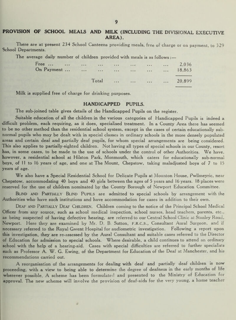 PROVISION OF SCHOOL MEALS AND MILK (INCLUDING THE DIVISIONAL EXECUTIVE AREA). There are at present 234 School Canteens providing meals, free of charge or on payment, to 329 School Departments. The average daily number of children provided with meals is as follows: — Free ... ... ... ... ... ... 2,036 On Payment ... ... ... ... ... ... ... 18,863 Total 20,899 Milk is supplied free of charge for drinking purposes. HANDICAPPED PUPILS. The sub-joined table gives details of the Handicapped Pupils on the register. Suitable education of all the children in the various categories of Handicapped Pupils is indeed a difficult problem, each requiring, as it does, specialised treatment. In a County Area there has seemed to be no other method than the residential school system, except in the cases of certain educationally sub- normal pupils who may be dealt with in special classes in ordinary schools in the more densely populated areas and certain deaf and partially deaf pupils, for whom special arrangements are being considered. This also applies to partially-sighted children. Not having all types of special schools in our County, resort has, in some cases, to be made to the use of schools under the control of other Authorities. We have, however, a residential school at Hilston Park, Monmouth, which caters for educationally sub-normal boys, of 11 to 16 years of age, and one at The Mount, Chepstow, taking maladjusted boys of 7 to 15 years of age. We also have a Special Residential School for Delicate Pupils at Mounton House, Pwllmeyric, near Chepstow, accommodating 40 boys and 40 girls between the ages of 5 years and 16 years. 18 places were reserved for the use of children nominated by the County Borough of Newport Education Committee. Blind and Partially Blind Pupils are admitted to special schools by arrangement with the Authorities who have such institutions and have accommodation for cases in addition to their own. Deaf AND Partially Deaf Children. Children coming to the notice of the Principal School Medical Officer from any source, such as school medical inspection, school nurses, head teachers, parents, etc., as being suspected of having defective hearing, are referred to our Central School Clinic at Stanley Road, Newport. Here they are examined by Mr. D. B. Sutton, F.R.C.S., Consultant Aural Surgeon, and if necessary referred to the Royal Gwent Hospital for audiometric investigation. Following a report upon this investigation, they are re-assessed by the Aural Consultant and suitable cases referred to the Director of Education for admission to special schools. Where desirable, a child continues to attend an ordinary school with the help of a hearing-aid. Cases with special difficulties are referred to further specialists such as Professor A. W. G. Ewing, of the Department for Education of the Deaf at Manchester, and his recommendations carried out. A reorganisation of the arrangements for dealing with deaf and partially deaf children is now proceeding, with a view to being able to determine the degree of deafness in the early months of life wherever possible. A scheme has been formulated and presented to the Ministry of Education for approval. The new scheme will involve the provision of deaf-aids for the very young, a home teacher