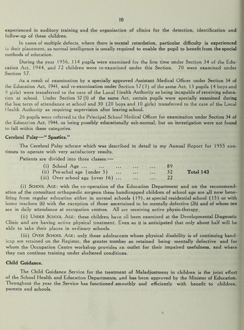 experienced in auditory training and the organisation of clinics for the detection, identification and follow-up of these children. In cases of multiple defects, where there is mental retardation, particular difficulty is experienced in their placement, as normal intelligence is usually required to enable the pupil to benefit from the special methods of education. During the year 1956, .1 14 pupils were examined for the first time under Section 34 of the Edu- cation Act, 1944, and 72 children were re-examined under this Section. 70 were examined under Section 57. As a result of examination by a specially approved Assistant Medical Officer under Section 34 of the Education Act, 1944, and re-examination under Section 57(3) of the same Act, 1 3 pupils (4 boys and 9 girls) were transferred to the care of the Local Health Authority as being incapable of receiving educa- tion at school. Under Section 57 (5) of the same Act, certain pupils were specially examined during the last term of attendance at school and 30 (20 boys and 10 girls) transferred to the care of the Local Health Authority as requiring supervision after leaving school. 26 pupils were referred to the Principal School Medical Officer for examination under Section 34 of the Education Act, 1944, as being possibly educationally sub-normal, but on investigation were not found to fall within these categories. Cerebral Palsy—“ Spastics.” The Cerebral Palsy scheme which was described in detail in my Annual Report for tinues to operate with very satisfactory results. Patients are divided into three classes:— (i) School Age ... (ii) Pre-schol age (under 5) (iii) Over school age (over 16) ... 89 32 Total 143 22 1955 con- (i) SCHOOL AgE: with the co-operation of the Education Department and on the recommend- ation of the consultant orthopaedic surgeon these handicapped children of school age are all now bene- fiting from regular education either in normal schools ( 1 9), at special residential school (15) or with home teachers (6) with the exception of those ascertained to be mentally defective (26) and of whom ten are in daily attendance at occupation centres. All are receiving active physio-therapy. (ii) UNDER School Age: these children have all been examined at the Developmental Diagnostic Clinic and are having active physical treatment. Even so it is anticipated that only about half will be able to take their places in ordinary schools. (iii) OVER School Age: only those adolescents whose physical disability is of continuing hand- icap are retained on the Register, the greater number so retained being mentally defective and for whom the Occupation Centre workshop provides an outlet for their impaired usefulness, and where they can continue training under sheltered conditions. Child Guidance. The Child Guidance Service for the treatment of Maladjustment in children is the joint effort of the School Health and Education Departments, and has been approved by the Minister of Education. Throughout the year the Service has functioned smoothly and efficiently with benefit to children, parents and schools.