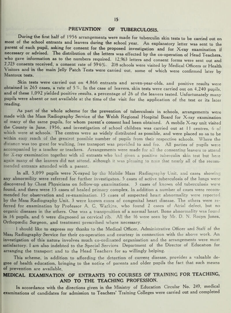 PREVENTION OF TUBERCULOSIS. During the first half of 1956 arrangements were made for tuberculin skin tests to be carried out on most of the school entrants and leavers during the school year. An explanatory letter was sent to the parent of each pupil, asking for consent for the proposed investigation and for X-ray examination if necessary or advised. The distribution of the letters was effected by the co-operation of Head Teachers, who gave information as to the numbers required. 12,963 letters and consent forms were sent out and 7,723 consents received, a consent rate of 59 6%. 208 schools were visited by Medical Officers or Health Visitors and in the main Jelly Patch Tests were carried out, some of which were confirmed later by Mantoux tests. Skin tests were carried out on 4,866 entrants and seven-year-olds, and positive results were obtained in 265 cases, a rate of 5 /°. In the case of leavers, skin tests were carried out on 4,240 pupils, and of these 1,092 yielded positive results, a percentage of 26 of the leavers tested. Unfortunately many pupils were absent or not available at the time of the visit for the application of the test or its later reading. As part of the whole scheme for the prevention of tuberculosis in schools, arrangements were made with the Mass Radiography Service of the Welsh Regional Hospital Board for X-ray examination of many of the same pupils, for whom parent’s consent had been obtained. A mobile X-ray unit visited the County in June, 1956, and investigation of school children was carried out at 1 1 centres, 6 of which were at schools. The centres were as widely distributed a9 possible, and were placed so as to be within easy reach of the greatest possible number of pupils from their respective schools. Where the distance w'as too great for walking, free transport was provided to and fro. All parties of pupils were accompanied by a teacher or teachers. Arrangements were made for all the consenting leavers to attend for X-ray examination together with all entrants who had given a positive tuberculin skin test but here again many of the leavers did not attend, although it was pleasing to note that nearly all of the recom- mended entrants attended with a parent. In all, 5,099 pupils were X-rayed by the Mobile Mass Radiography Unit, and cases showing any abnormility were referred for further investigaton. 5 cases of active tuberculosis of the lungs were discovered by Chest Physicians on follow-up examinations. 3 cases of known old tuberculosis were found, and there were 1 5 cases of healed primary complex. In addition a number of cases were recom- mended for observation and re-examination. 15 cases of suspected heart abnormality were reported by the Mass Radiography Unit. 3 were known cases of congenital heart disease. The others were re- ferred for examination by Professor A. G. Watkins, who found 2 cases of Atrial defect, but no organic diseases in the others. One was a transposition of a normal heart. Bone abnormality was found in I 6 pupils, and 6 were diagnosed as cervical rib. All the 16 were seen by Mr. D. N. Rocyn Jones, Orthopaedic Surgeon, and treatment prescribed where necessary. I should like to express my thanks to the Medical Officer, Administrative Officer and Staff of the Mass Radiography Service for their co-operation and courtesy in connection with the above work. An investigation of this nature involves much co-ordinated organisation and the arrangements were most satisfactory. I am also indebted to the Special Services Department of the Director of Education for arranging the transport and to the Head Teachers for so willingly helping. This scheme, in addition to affording the detection of current disease, provides a valuable de- gree of health education, bringing to the notice of parents and older pupils the fact that such means of prevention are available. MEDICAL EXAMINATION OF ENTRANTS TO COURSES OF TRAINING FOR TEACHING, AND TO THE TEACHING PROFESSION. In accordance with the directions given in the Ministry of Education Circular No. 249, medical examinations of candidates for admission to Teachers’ Training Colleges were carried out and completed