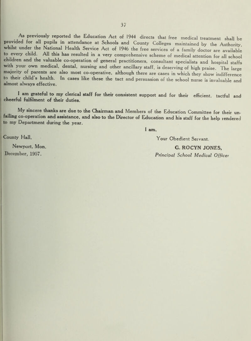 As previously reported the Education Act of 1944 directs that free medical treatment shall be provided for all pupils in attendance at Schools and County Colleges maintained by the Authority, whilst under the National Health Service Act of 1946 the free services of a family doctor are available to every child. All this has resulted in a very comprehensive scheme of medical attention for all school children and the valuable co-operation of general practitioners, consultant specialists and hospital staffs with your ^own medical, dental, nursing and other ancillary staff, is deserving of high praise. The large majority of parents are also most co-operative, although there are cases in which they show indifference to their child s health. In cases like these the tact and persuasion of the school nurse is invaluable and almost always effective. I am grateful to my clerical staff for their consistent support and for their efficient, tactful and cheerful fulfilment of their duties. My sincere thanks are due to the Chairman and Members of the Education Committee for their un- failing co-operation and assistance, and also to the Director of Education and his staff for the help rendered to my Department during the year. I am. County Hall, Your Obedient Servant. Newport, Mon. December, 1957. G. ROCYN JONES, Principal School Medical Officer