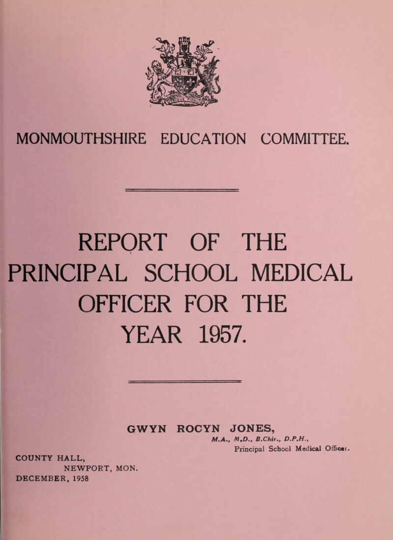 MONMOUTHSHIRE EDUCATION COMMITTEE. REPORT OF THE PRINCIPAL SCHOOL MEDICAL OFFICER FOR THE YEAR 1957. GWYN ROCYN JONES, M.A., M.D., B.Chir., D.P.H., COUNTY HALL, NEWPORT, MON. DECEMBER, 1958 Principal School Medical Officer.