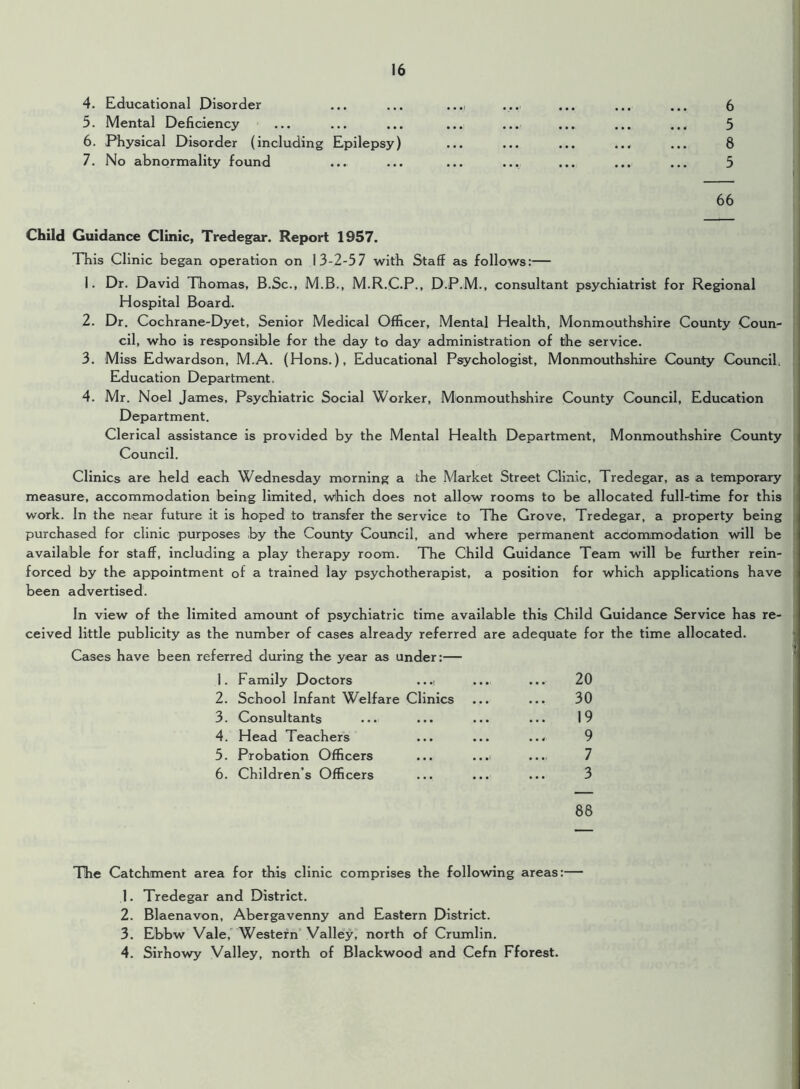 4. Educational Disorder 5. Mental Deficiency 6. Physical Disorder (including Epilepsy) 7. No abnormality found 6 5 8 5 66 Child Guidance Clinic, Tredegar. Report 1957. This Clinic began operation on 13-2-57 with Staff as follows:— 1. Dr. David Thomas, B.Sc., M.B., M.R.C.P., D.P.M., consultant psychiatrist for Regional Hospital Board. 2. Dr. Cochrane-Dyet, Senior Medical Officer, Mental Health, Monmouthshire County Coun- cil, who is responsible for the day to day administration of the service. 3. Miss Edwardson, M.A. (Hons.), Educational Psychologist, Monmouthshire County Council, Education Department. 4. Mr. Noel James, Psychiatric Social Worker, Monmouthshire County Council, Education Department. Clerical assistance is provided by the Mental Health Department, Monmouthshire County Council. Clinics are held each Wednesday morning a the Market Street Clinic, Tredegar, as a temporary measure, accommodation being limited, which does not allow rooms to be allocated full-time for this work. In the near future it is hoped to transfer the service to The Grove, Tredegar, a property being purchased for clinic purposes by the County Council, and where permanent acdommodation will be available for staff, including a play therapy room. The Child Guidance Team will be further rein- forced by the appointment of a trained lay psychotherapist, a position for which applications have been advertised. In view of the limited amount of psychiatric time available this Child Guidance Service has re- ceived little publicity as the number of cases already referred are adequate for the time allocated. Cases have been referred during the year as under:— 1. Family Doctors ...i 2. School Infant Welfare Clinics 3. Consultants 4. Head Teachers 5. Probation Officers 6. Children’s Officers 88 30 19 9 7 3 The Catchment area for this clinic comprises the following areas:— 1. Tredegar and District. 2. Blaenavon, Abergavenny and Eastern District. 3. Ebbw Vale, Western Valley, north of Crumlin. 4. Sirhowy Valley, north of Blackwood and Cefn Fforest.