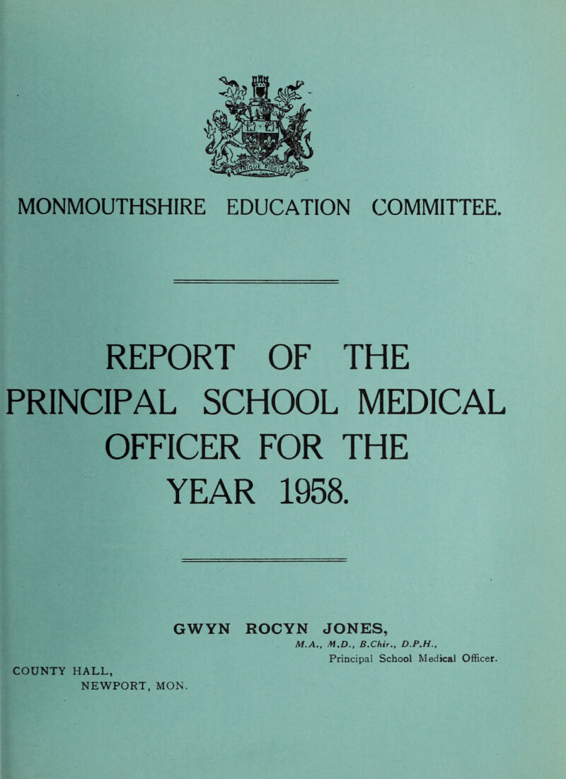 MONMOUTHSHIRE EDUCATION COMMITTEE. REPORT OF THE PRINCIPAL SCHOOL MEDICAL OFFICER FOR THE YEAR 1958. GWYN ROCYN JONES, M.A., M.D., B.Chir., D.P.H., COUNTY HALL, NEWPORT, MON. Principal School Medical Officer.