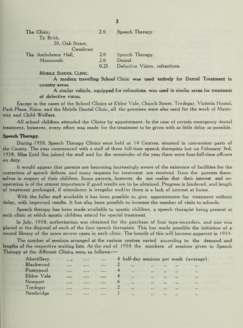 The Clinic, Ty Brith, 20, Oak Street, Cwmbran 2.0 Speech Therapy. The Ambulance Hall, 2.0 Speech Therapy. Monmouth 2.0 Dental. Mobile School Clinic. 0.25 Defective Vision, refractions. A modem travelling School Clinic was used entirely for Dental Treatment in country areas. A similar vehicle, equipped for refractions, was used in similar areas for treatment of defective vision. Except in the cases of the School Clinics at Ebbw Vale, Church Street, Tredegar. Victoria Hostel, Park Place, Risca, and the Mobile Dental Clinic, all the premises were also used for the work of Mater- nity and Child Welfare. All school children attended the Clinics by appointment. In the case of certain emergency dental treatment, however, every effort was made for the treatment to be given with as little delay as possible. Speech Therapy. During 1958, Speech Therapy Clinics were held at 14 Centres, situated in convenient parts of the County. The year commenced with a staff of three full-time speech therapists but on February 3rd, 1958, Miss Enid lies joined the staff and for the remainder of the year there were four-full-time officers on duty. It would appear that parents are becoming increasingly aware of the existence of facilities for the correction of speech defects, and many requests for treatment are received from the parents them- selves in respect of their children. Some parents, however, do not realise that their interest and co- operation is of the utmost importance if good results are to be obtained. Progress is hindered, and length of treatment prolonged, if attendance is irregular and/or there is a lack of interest at home. With the fuller staff available it has been possible to give appointments for treatment without delay, with improved results. It has also been possible to increase the number of visits to schools. Speech therapy has been made available to spastic children, a speech therapist being present at each clinic at which spastic children attend for special treatment. In July, 1958, authorisation was obtained for the purchase of four tape-recorders, and one was placed at the disposal of each of the four speech therapists. This has made possible the initiation of a record library of the more severe cases in each clinic. The benefit of this will become apparent in 1959. The number of sessions arranged at the various centres varied according to the demand and lengths of the respective waiting lists. At the end of 1958 the numbers of sessions given to Speech Therapy at the different Clinics were as follows:— Abertillery Blackwood Pontypool Ebbw Vale Newport Tredegar Newbridge 4 half-day sessions per week (average). 2 4 „ „ „ „ 4 ,. „ „ „ 6 2 „ „ „ „ 1 „ „ „ „