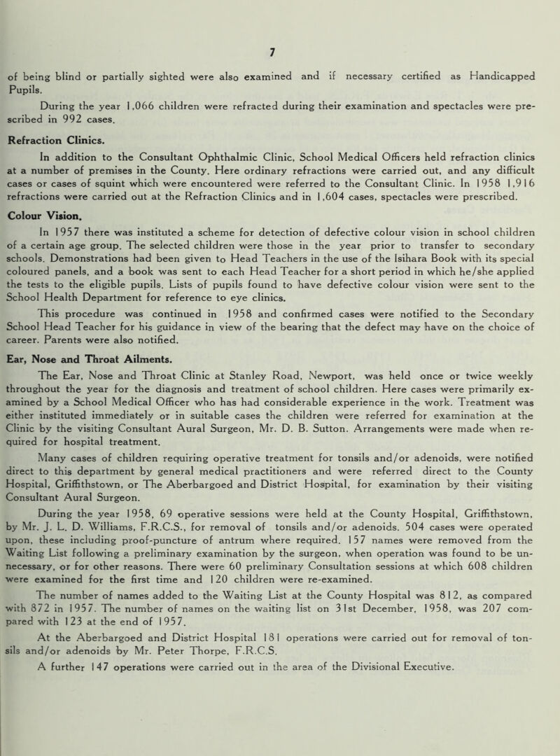 of being blind or partially sighted were also examined and if necessary certified as Handicapped Pupils. During the year 1,066 children were refracted during their examination and spectacles were pre- scribed in 992 cases. Refraction Clinics. In addition to the Consultant Ophthalmic Clinic, School Medical Officers held refraction clinics at a number of premises in the County. Here ordinary refractions were carried out, and any difficult cases or cases of squint which were encountered were referred to the Consultant Clinic. In 1958 1,916 refractions were carried out at the Refraction Clinics and in 1,604 cases, spectacles were prescribed. Colour Vision. In 1957 there was instituted a scheme for detection of defective colour vision in school children of a certain age group. The selected children were those in the year prior to transfer to secondary schools. Demonstrations had been given to Head Teachers in the use of the Isihara Book with its special coloured panels, and a book was sent to each Head Teacher for a short period in which he/she applied the tests to the eligible pupils. Lists of pupils found to have defective colour vision were sent to the School Health Department for reference to eye clinics. This procedure was continued in 1958 and confirmed cases were notified to the Secondary School Head Teacher for his guidance in view of the bearing that the defect may have on the choice of career. Parents were also notified. Ear, Nose and Throat Ailments. The Ear, Nose and Throat Clinic at Stanley Road, Newport, was held once or twice weekly throughout the year for the diagnosis and treatment of school children. Here cases were primarily ex- amined by a School Medical Officer who has had considerable experience in the work. Treatment was either instituted immediately or in suitable cases the children were referred for examination at the Clinic by the visiting Consultant Aural Surgeon, Mr. D. B. Sutton. Arrangements were made when re- quired for hospital treatment. Many cases of children requiring operative treatment for tonsils and/or adenoids, were notified direct to this department by general medical practitioners and were referred direct to the County Hospital, Griffithstown, or The Aberbargoed and District Hospital, for examination by their visiting Consultant Aural Surgeon. During the year 1958, 69 operative sessions were held at the County Hospital, Griffithstown, by Mr. J. L. D. Williams, F.R.C.S., for removal of tonsils and/or adenoids. 504 cases were operated upon, these including proof-puncture of antrum where required. 157 names were removed from the Waiting List following a preliminary examination by the surgeon, when operation was found to be un- necessary, or for other reasons. There were 60 preliminary Consultation sessions at which 608 children were examined for the first time and 1 20 children were re-examined. The number of names added to the Waiting List at the County Hospital was 812, as compared with 872 in 1957. The number of names on the waiting list on 31st December, 1958, was 207 com- pared with 123 at the end of 1957. At the Aberbargoed and District Hospital 1 8 1 operations were carried out for removal of ton- sils and/or adenoids by Mr. Peter Thorpe, F.R.C.S. A further 147 operations were carried out in the area of the Divisional Executive.