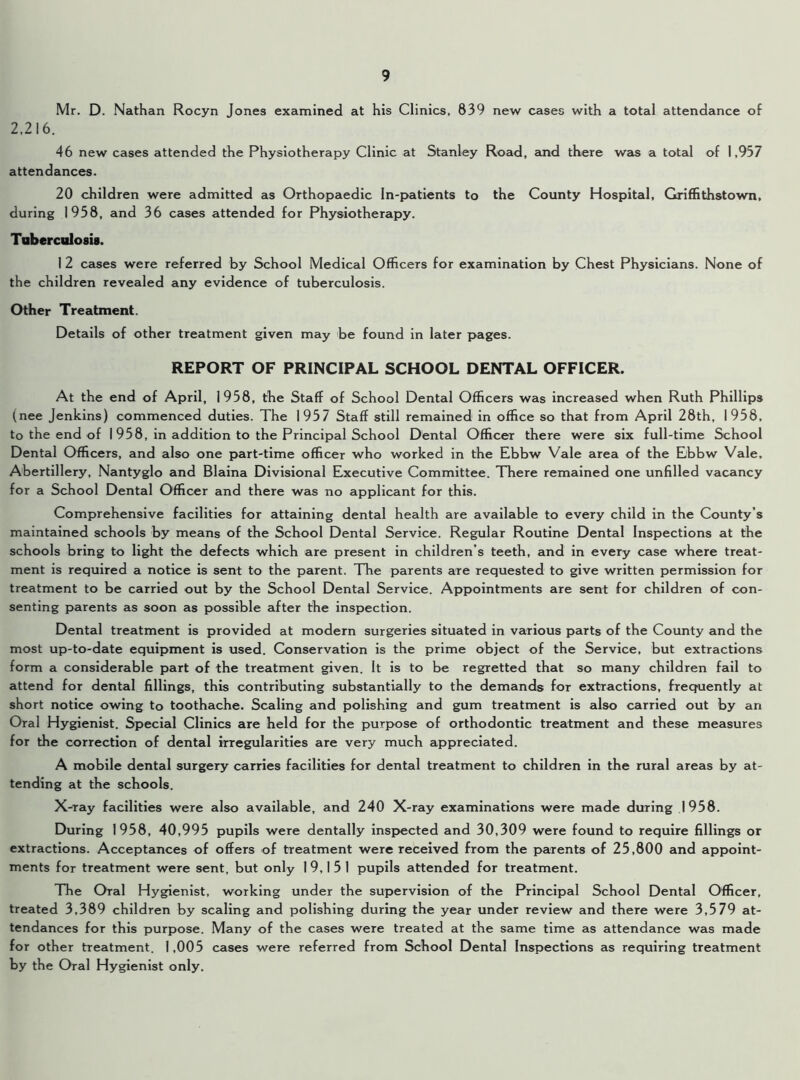 Mr. D. Nathan Rocyn Jones examined at his Clinics, 839 new cases with a total attendance of 2,216. 46 new cases attended the Physiotherapy Clinic at Stanley Road, and there was a total of 1,937 attendances. 20 children were admitted as Orthopaedic In-patients to the County Hospital, Griffithstown, during 1958, and 36 cases attended for Physiotherapy. Tuberculosis. I 2 cases were referred by School Medical Officers for examination by Chest Physicians. None of the children revealed any evidence of tuberculosis. Other Treatment. Details of other treatment given may be found in later pages. REPORT OF PRINCIPAL SCHOOL DENTAL OFFICER. At the end of April, 1958, the Staff of School Dental Officers was increased when Ruth Phillips (nee Jenkins) commenced duties. The 1957 Staff still remained in office so that from April 28th, 1958, to the end of I 958, in addition to the Principal School Dental Officer there were six full-time School Dental Officers, and also one part-time officer who worked in the Ebbw Vale area of the Ebbw Vale, Abertillery, Nantyglo and Blaina Divisional Executive Committee. There remained one unfilled vacancy for a School Dental Officer and there was no applicant for this. Comprehensive facilities for attaining dental health are available to every child in the County’s maintained schools by means of the School Dental Service. Regular Routine Dental Inspections at the schools bring to light the defects which are present in children’s teeth, and in every case where treat- ment is required a notice is sent to the parent. The parents are requested to give written permission for treatment to be carried out by the School Dental Service. Appointments are sent for children of con- senting parents as soon as possible after the inspection. Dental treatment is provided at modern surgeries situated in various parts of the County and the most up-to-date equipment is used. Conservation is the prime object of the Service, but extractions form a considerable part of the treatment given. It is to be regretted that so many children fail to attend for dental fillings, this contributing substantially to the demands for extractions, frequently at short notice owing to toothache. Scaling and polishing and gum treatment is also carried out by an Oral Hygienist. Special Clinics are held for the purpose of orthodontic treatment and these measures for the correction of dental irregularities are very much appreciated. A mobile dental surgery carries facilities for dental treatment to children in the rural areas by at- tending at the schools. X-ray facilities were also available, and 240 X-ray examinations were made during 1958. During 1958, 40,995 pupils were dentally inspected and 30,309 were found to require fillings or extractions. Acceptances of offers of treatment were received from the parents of 25,800 and appoint- ments for treatment were sent, but only 19,151 pupils attended for treatment. The Oral Hygienist, working under the supervision of the Principal School Dental Officer, treated 3,389 children by scaling and polishing during the year under review and there were 3,579 at- tendances for this purpose. Many of the cases were treated at the same time as attendance was made for other treatment. 1,005 cases were referred from School Dental Inspections as requiring treatment by the Oral Hygienist only.