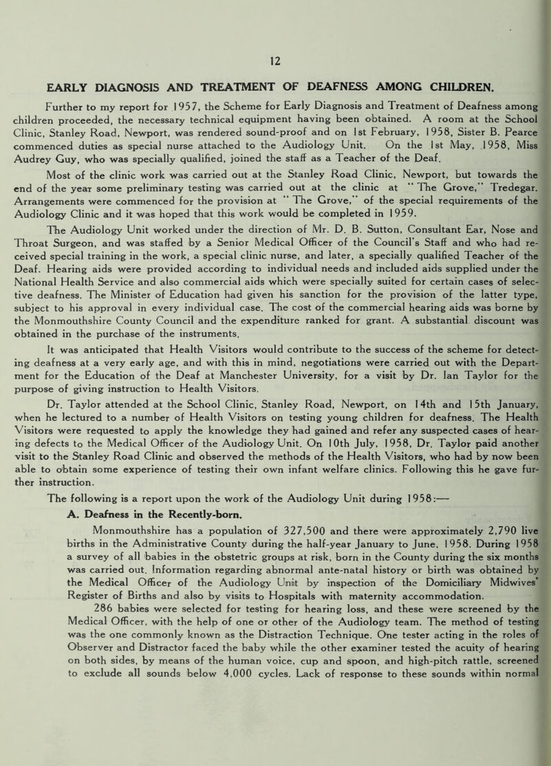 EARLY DIAGNOSIS AND TREATMENT OF DEAFNESS AMONG CHILDREN. Further to my report for 1957, the Scheme for Early Diagnosis and Treatment of Deafness among children proceeded, the necessary technical equipment having been obtained. A room at the School Clinic, Stanley Road, Newport, was rendered sound-proof and on 1st February, 1958, Sister B. Pearce commenced duties as special nurse attached to the Audiology Unit. On the 1st May, .1958, Miss Audrey Guy, who was specially qualified, joined the staff as a Teacher of the Deaf. Most of the clinic work was carried out at the Stanley Road Clinic, Newport, but towards the end of the yeaT some preliminary testing was carried out at the clinic at “ The Grove,’’ Tredegar. Arrangements were commenced for the provision at “ The Grove,” of the special requirements of the Audiology Clinic and it was hoped that this work would be completed in 1959. The Audiology Unit worked under the direction of Mr. D. B. Sutton, Consultant Ear, Nose and Throat Surgeon, and was staffed by a Senior Medical Officer of the Council’s Staff and who had re- ceived special training in the work, a special clinic nurse, and later, a specially qualified Teacher of the Deaf. Hearing aids were provided according to individual needs and included aids supplied under the National Health Service and also commercial aids which were specially suited for certain cases of selec- tive deafness. The Minister of Education had given his sanction for the provision of the latter type, subject to his approval in every individual case. The cost of the commercial hearing aids was borne by the Monmouthshire County Council and the expenditure ranked for grant. A substantial discount was obtained in the purchase of the instruments. It was anticipated that Health Visitors would contribute to the success of the scheme for detect- ing deafness at a very early age, and with this in mind, negotiations were carried out with the Depart- ment for the Education of the Deaf at Manchester University, for a visit by Dr. Ian Taylor for the purpose of giving instruction to Health Visitors. Dr. Taylor attended at the School Clinic, Stanley Road, Newport, on 14th and 1 5th January, when he lectured to a number of Health Visitors on testing young children for deafness. The Health Visitors were requested to apply the knowledge they had gained and refer any suspected cases of hear- ing defects to the Medical Officer of the Audiology Unit. On 10th July, 1958, Dr. Taylor paid another visit to the Stanley Road Clinic and observed the methods of the Health Visitors, who had by now been able to obtain some experience of testing their own infant welfare clinics. Following this he gave fur- ther instruction. The following is a report upon the work of the Audiology Unit during 1958:— A. Deafness in the Recently-born. Monmouthshire has a population of 327,500 and there were approximately 2,790 live births in the Administrative County during the half-year January to June, 1958. During 1958 a survey of all babies in the obstetric groups at risk, born in the County during the six months was carried out. Information regarding abnormal ante-natal history or birth was obtained by the Medical Officer of the Audiology Unit by inspection of the Domiciliary Midwives’ Register of Births and also by visits to Hospitals with maternity accommodation. 286 babies were selected for testing for hearing loss, and these were screened by the Medical Officer, with the help of one or other of the Audiology team. The method of testing was the one commonly known as the Distraction Technique. Otie tester acting in the roles of Observer and Distractor faced the baby while the other examiner tested the acuity of hearing on both sides, by means of the human voice, cup and spoon, and high-pitch rattle, screened to exclude all sounds below 4,000 cycles. Lack of response to these sounds within normal