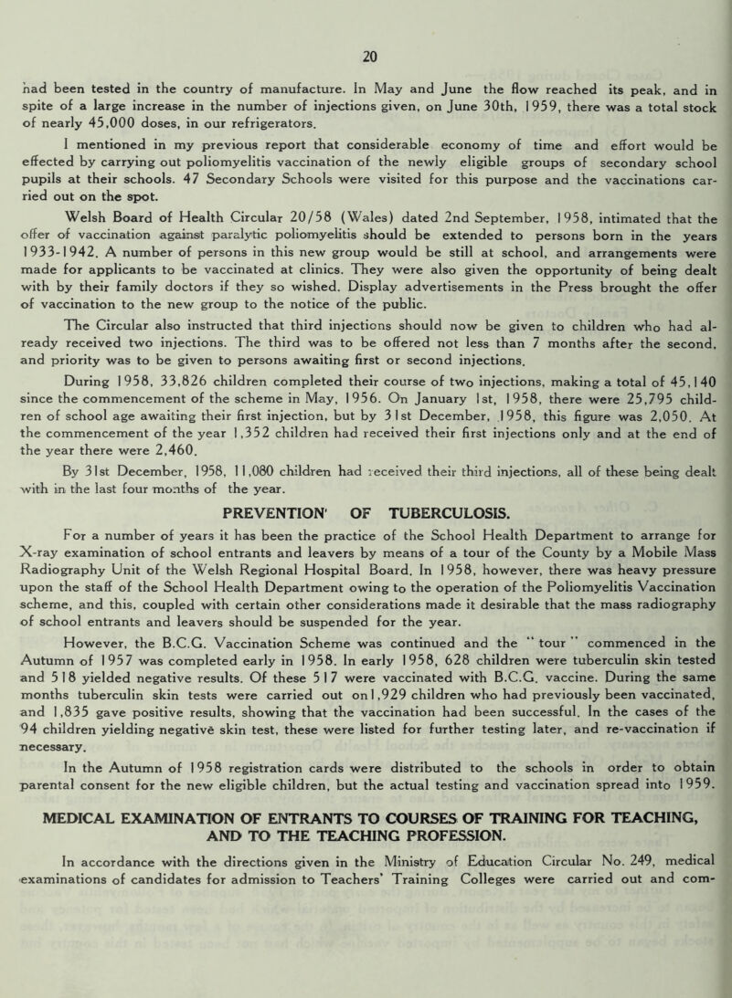 had been tested in the country of manufacture. In IVlay and June the flow reached its peak, and in spite of a large increase in the number of injections given, on June 30th, 1959, there was a total stock of nearly 45,000 doses, in our refrigerators. I mentioned in my previous report that considerable economy of time and effort would be effected by carrying out poliomyelitis vaccination of the newly eligible groups of secondary school pupils at their schools. 47 Secondary Schools were visited for this purpose and the vaccinations car- ried out on the spot. Welsh Board of Health Circular 20/58 (Wales) dated 2nd September, 1958, intimated that the offer of vaccination against paralytic poliomyelitis should be extended to persons born in the years 1933-1942. A number of persons in this new group would be still at school, and arrangements were made for applicants to be vaccinated at clinics. They were also given the opportunity of being dealt with by their family doctors if they so wished. Display advertisements in the Press brought the offer of vaccination to the new group to the notice of the public. The Circular also instructed that third injections should now be given to children who had al- ready received two injections. The third was to be offered not less than 7 months after the second, and priority was to be given to persons awaiting first or second injections. During 1958, 33,826 children completed their course of two injections, making a total of 45,140 since the commencement of the scheme in May, 1956. On January 1st, 1958, there were 25,795 child- ren of school age awaiting their first injection, but by 31st December, 1958, this figure was 2,050. At the commencement of the year 1,352 children had received their first injections only and at the end of the year there were 2,460. By 31st December, 1958, 11,080 children had received their third injections, all of these being dealt with in the last four months of the year. PREVENTION OF TUBERCULOSIS. For a number of years it has been the practice of the School Health Department to arrange for X-ray examination of school entrants and leavers by means of a tour of the County by a Mobile Mass Radiography Unit of the Welsh Regional Hospital Board. In 1958, however, there was heavy pressure upon the staff of the School Health Department owing to the operation of the Poliomyelitis Vaccination scheme, and this, coupled with certain other considerations made it desirable that the mass radiography of school entrants and leavers should be suspended for the year. However, the B.C.G. Vaccination Scheme was continued and the “ tour commenced in the Autumn of 1957 was completed early in 1958. In early 1958, 628 children were tuberculin skin tested and 5 1 8 yielded negative results. Of these 5 1 7 were vaccinated with B.C.G. vaccine. During the same months tuberculin skin tests were carried out on 1,929 children who had previously been vaccinated, and 1,835 gave positive results, showing that the vaccination had been successful. In the cases of the 94 children yielding negative skin test, these were listed for further testing later, and re-vaccination if necessary. In the Autumn of 1958 registration cards were distributed to the schools in order to obtain parental consent for the new eligible children, but the actual testing and vaccination spread into 1959. MEDICAL EXAMINATION OF ENTRANTS TO COURSES OF TRAINING FOR TEACHING, AND TO THE TEACHING PROFESSION. In accordance with the directions given in the Ministry of Education Circular No. 249, medical examinations of candidates for admission to Teachers’ Training Colleges were carried out and com-
