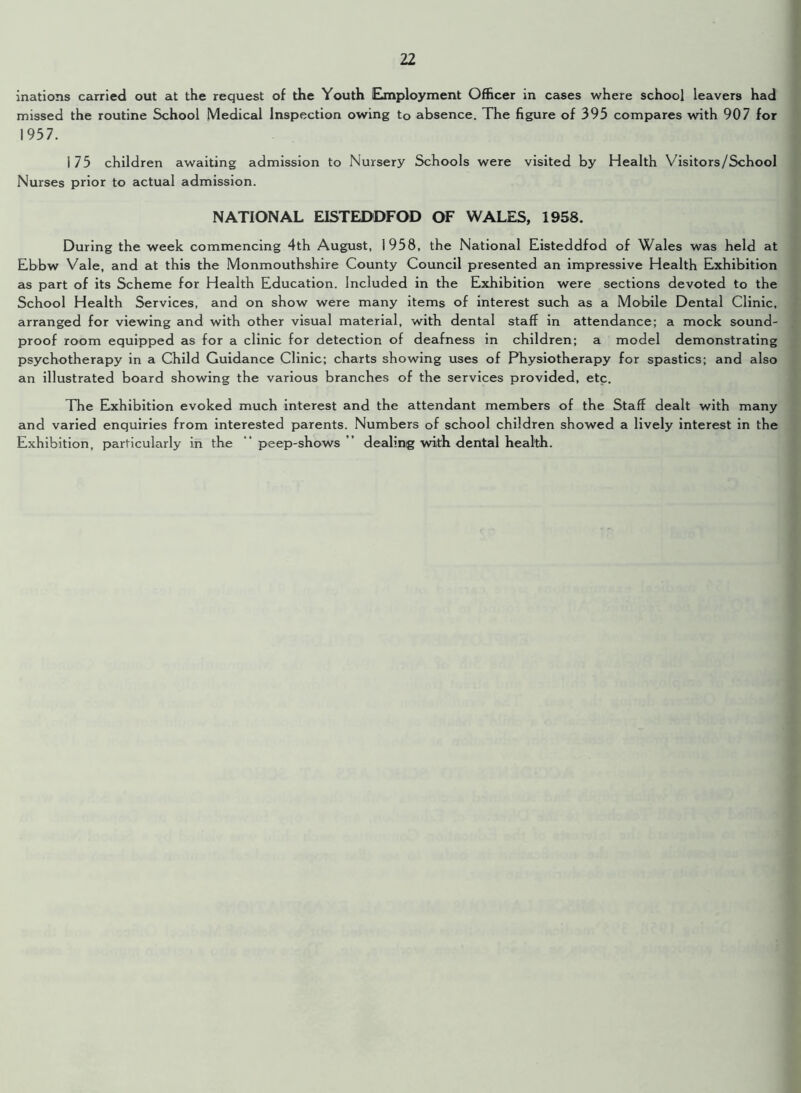 inations carried out at the request of the Youth Employment Officer in cases where school leavers had missed the routine School Medical Inspection owing to absence. The figure of 395 compares with 907 for 1957. 175 children awaiting admission to Nursery Schools were visited by Health Visitors/School Nurses prior to actual admission. NATIONAL EISTEDDFOD OF WALES, 1958. During the week commencing 4th August, 1958, the National Eisteddfod of Wales was held at Ebbw Vale, and at this the Monmouthshire County Council presented an impressive Health Exhibition as part of its Scheme for Health Education. Included in the Exhibition were sections devoted to the School Health Services, and on show were many items of interest such as a Mobile Dental Clinic, arranged for viewing and with other visual material, with dental staff in attendance; a mock sound- proof room equipped as for a clinic for detection of deafness in children; a model demonstrating psychotherapy in a Child Guidance Clinic; charts showing uses of Physiotherapy for spastics; and also an illustrated board showing the various branches of the services provided, etc. The Exhibition evoked much interest and the attendant members of the Staff dealt with many and varied enquiries from interested parents. Numbers of school children showed a lively interest in the Exhibition, particularly in the peep-shows dealing with dental health.