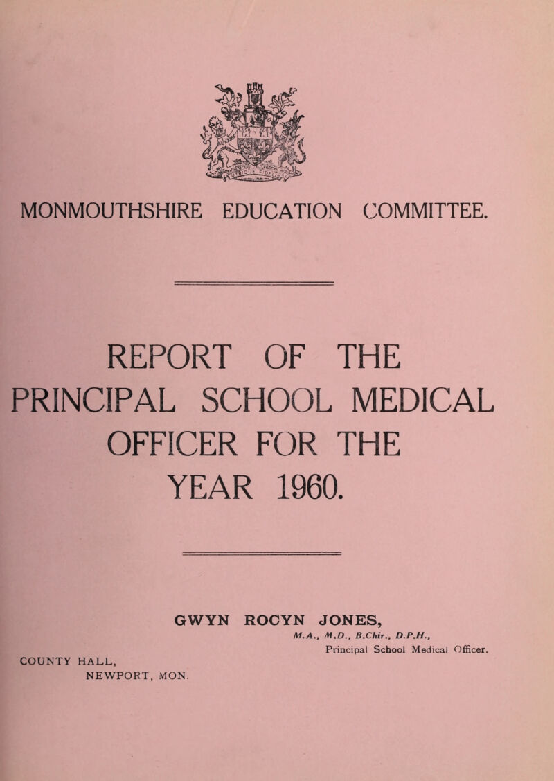 MONMOUTHSHIRE EDUCATION COMMITTEE. REPORT OF THE PRINCIPAL SCHOOL MEDICAL OFFICER FOR THE YEAR 1960. GWYN ROCYN JONES, M.A., M.D., B.Chir., D.P.H., COUNTY HALL, NEWPORT, MON. Principal School Medical Officer.