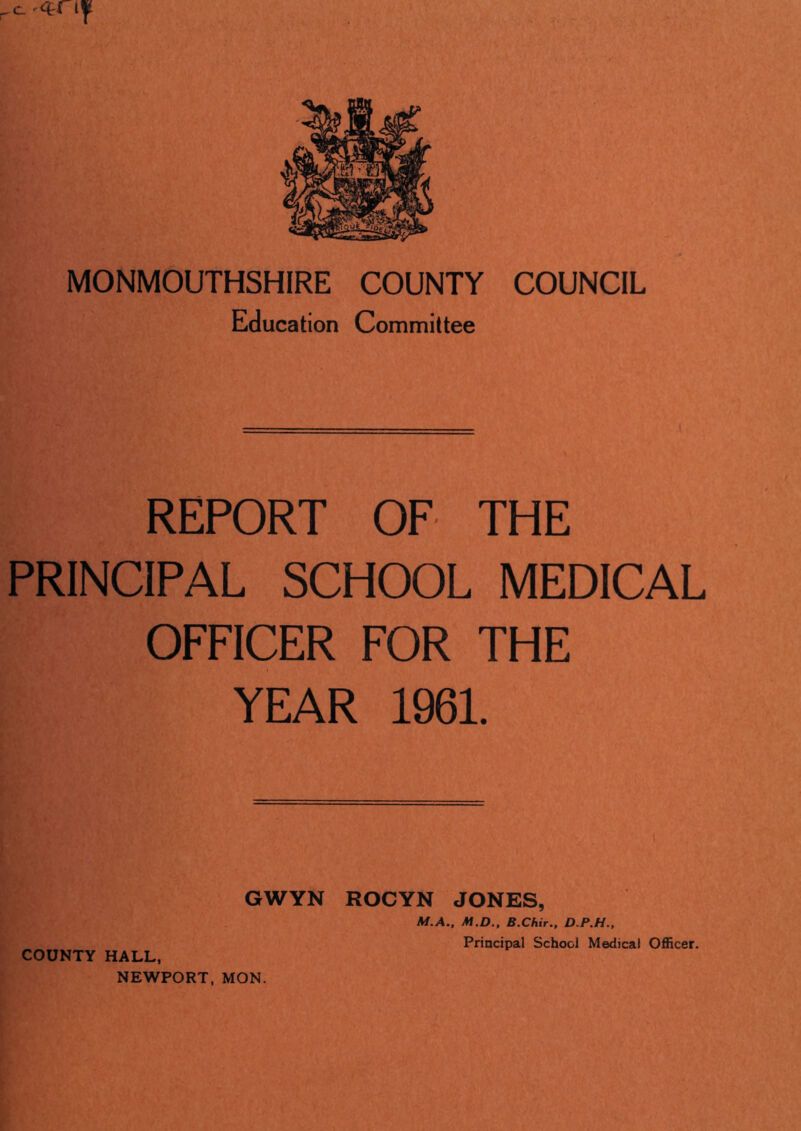 MONMOUTHSHIRE COUNTY COUNCIL Education Committee REPORT OF THE PRINCIPAL SCHOOL MEDICAL OFFICER FOR THE YEAR 1961. GWYN ROCYN JONES, M.A., M.D., B.Chir., D.P.H., COUNTY HALL, NEWPORT, MON. Principal School Medical Officer.