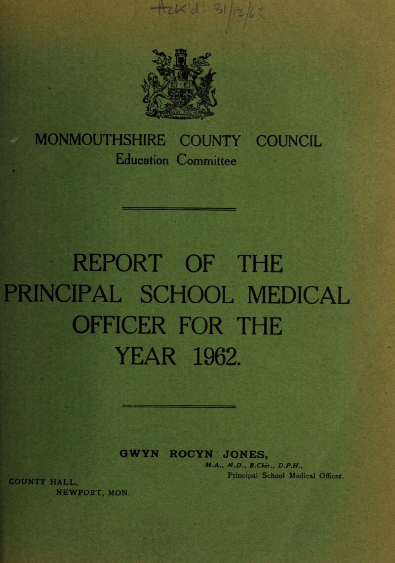 MONMOUTHSHIRE COUNTY COUNCIL Education Committee REPORT OF THE PRINCIPAL SCHOOL MEDICAL OFFICER FOR THE YEAR 1962. GWYN ROCYN JONES, M.A., M.D., B.ChirD.P.H., COUNTY HALL, NEWPORT, MON.