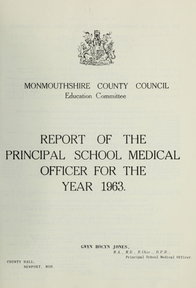 MONMOUTHSHIRE COUNTY COUNCIL Education Committee REPORT OF THE PRINCIPAL SCHOOL MEDICAL OFFICER FOR THE YEAR 1963. COUNTY HALL, NEWPORT, MON. GWYN ROCYIN JONES, M.A., M.D., B.Chir., D.P.H., Principal School Medical Officer.