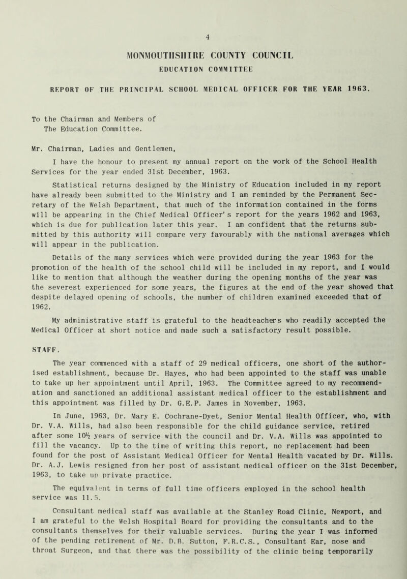 MONMOUTHSHIRE COUNTY COUNCIL EDUCATION COMMITTEE REPORT OF THE PRINCIPAL SCHOOL MEDICAL OFFICER FOR THE YEAR 1963. To the Chairman and Members of The Education Committee. Mr. Chairman, Ladies and Gentlemen, I have the honour to present my annual report on the work of the School Health Services for the year ended 31st December, 1963. Statistical returns designed by the Ministry of Education included in my report have already been submitted to the Ministry and I am reminded by the Permanent Sec- retary of the Welsh Department, that much of the information contained in the forms will be appearing in the Chief Medical Officer’s report for the years 1962 and 1963, which is due for publication later this year. I am confident that the returns sub- mitted by this authority will compare very favourably with the national averages which will appear in the publication. Details of the many services which were provided during the year 1963 for the promotion of the health of the school child will be included in my report, and I would like to mention that although the weather during the opening months of the year was the severest experienced for some years, the figures at the end of the year showed that despite delayed opening of schools, the number of children examined exceeded that of 1962. My administrative staff is grateful to the headteachers who readily accepted the Medical Officer at short notice and made such a satisfactory result possible. STAFF. The year commenced with a staff of 29 medical officers, one short of the author- ised establishment, because Dr. Hayes, who had been appointed to the staff was unable to take up her appointment until April, 1963. The Committee agreed to my recommend- ation and sanctioned an additional assistant medical officer to the establishment and this appointment was filled by Dr. G.E.P. James in November, 1963. In June, 1963, Dr. Mary E. Cochrane-Dyet, Senior Mental Health Officer, who, with Dr. V.A. Wills, had also been responsible for the child guidance service, retired after some 10*4 years of service with the council and Dr. V.A. Wills was appointed to fill the vacancy. Up to the time of writing this report, no replacement had been found for the post of Assistant Medical Officer for Mental Health vacated by Dr. Wills. Dr. A.J. Lewis resigned from her post of assistant medical officer on the 31st December, 1963, to take up private practice. The equivalent in terms of full time officers employed in the school health service was 11.5. Consultant medical staff was available at the Stanley Road Clinic, Newport, and I am grateful to the Welsh Hospital Board for providing the consultants and to the consultants themselves for their valuable services. During the year I was informed of the pending retirement of Mr. D.R. Sutton, F.R.C.S., Consultant Ear, nose and throat Surgeon, and that there was the possibility of the clinic being temporarily