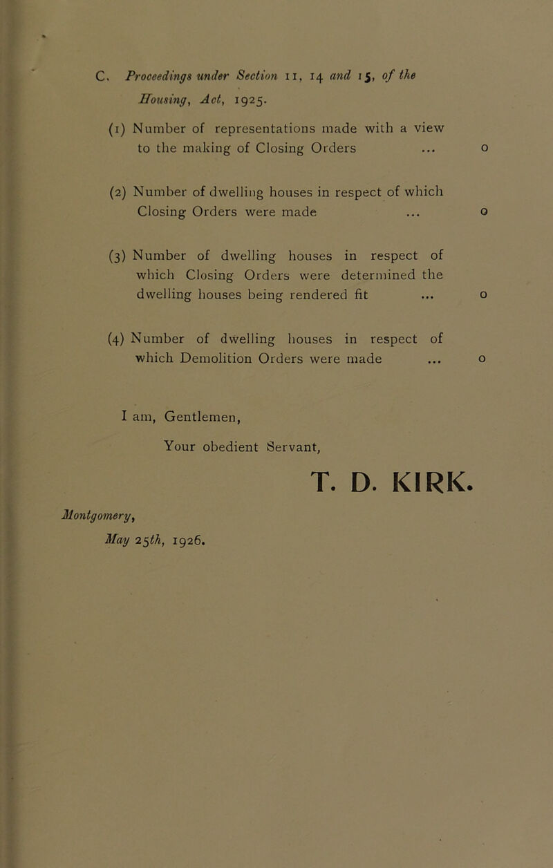 Housing, Act, 1925. (1) Number of representations made with a view to the making of Closing Orders ... o (2) Number of dwelling houses in respect of which Closing Orders were made ... Q (3) Number of dwelling houses in respect of which Closing Orders were determined the dwelling houses being rendered fit ... o (4) Number of dwelling houses in respect of which Demolition Orders were made ... o I am, Gentlemen, Your obedient Servant, T. D. KIRK. Montgomery, May 25th, 1926.