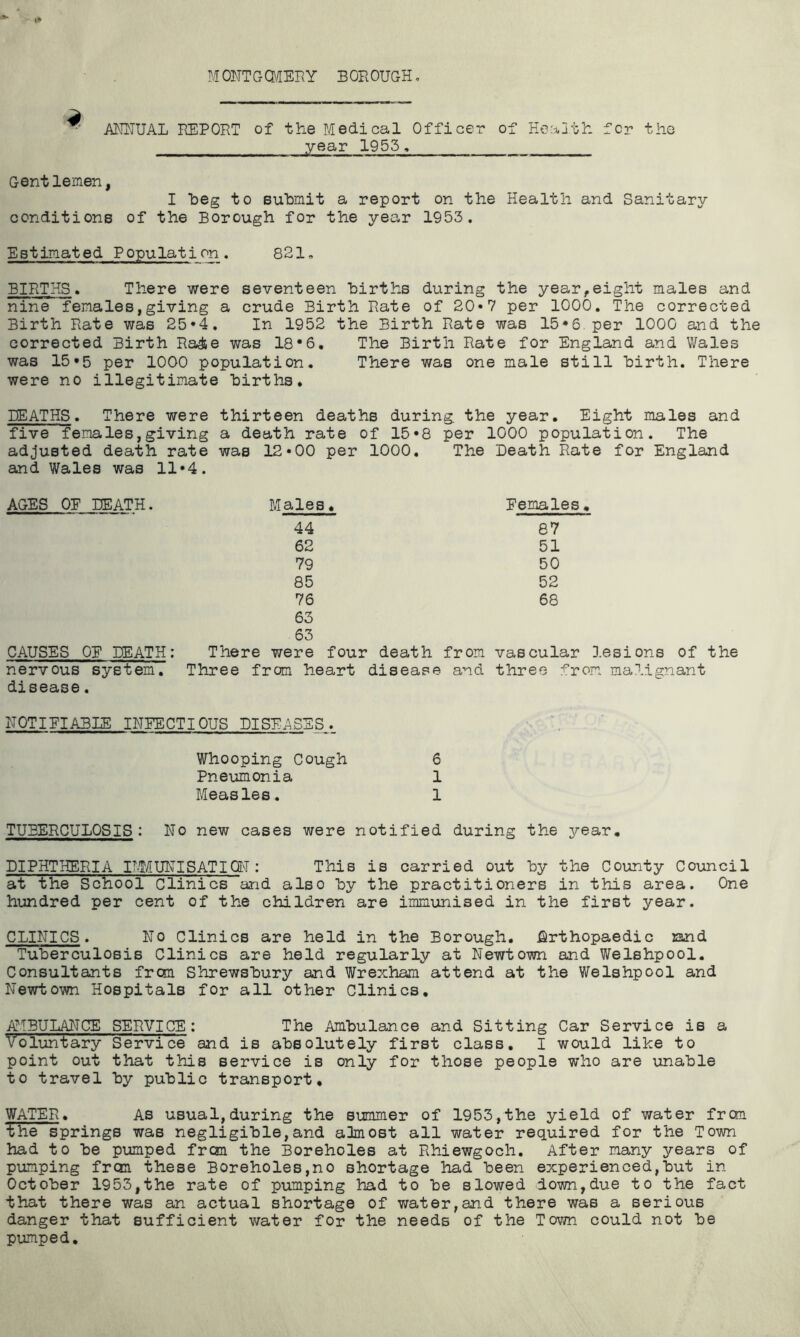 M ONT G (MERY B OR OUGH. 4 ANNUAL REPORT of the Medical Officer of Heaj.th for the year 1955, Gent lemen, I beg to submit a report on the Health and Sanitary conditions of the Borough for the year 1953. Estimated Population. 821. BIRTHS. There were seventeen births during the year,eight males and nine females,giving a crude Birth Rate of 20*7 per 1000. The corrected Birth Rate was 25*4. In 1952 the Birth Rate was 15*6. per 1000 and the corrected Birth Ra&e was 18*6. The Birth Rate for England and Wales was 15*5 per 1000 population. There was one male still birth. There were no illegitimate births. HEATHS. There were thirteen deaths during, the year. Eight males and five females,giving a death rate of 15*8 per 1000 population. The adjusted death rate was 12*00 per 1000. The Death Rate for England and Wales was 11*4. AGES OE DEATH. Males. Females. 44 87 62 51 79 50 85 52 76 68 63 63 CAUSES OE DEATH: There were four death from vascular lesions of the nervous system. Three from heart disease and three from malignant disease. DOTIElABIE INFECTIOUS DISEASES. Whooping Cough 6 Pneumonia 1 Measles. 1 TUBERCULOSIS : No new cases were notified during the year, DIPHTHERIA IMMUNISATION : This is carried out by the County Council at the School Clinics and also by the practitioners in this area. One hundred per cent of the children are immunised in the first year. CLINICS. No Clinics are held in the Borough. Orthopaedic rand Tuberculosis Clinics are held regularly at Newtown and Welshpool. Consultants frcm Shrewsbury and Wrexham attend at the Welshpool and Newtown Hospitals for all other Clinics. AMBULANCE SERVICE : The Ambulance and Sitting Car Service is a Voluntary Service and is absolutely first class. I would like to point out that this service is only for those people who are unable to travel by public transport, WATER. As usual,during the summer of 1953,the yield of water frcm the springs was negligible,and almost all water required for the Town had to be pumped frcm the Boreholes at Rhiewgoch. After many years of pumping frcm these Boreholes,no shortage had been experienced,but in- October 1953,the rate of pumping had to be slowed down,due to the fact that there was an actual shortage of water,and there was a serious danger that sufficient water for the needs of the Town could not be pumped.