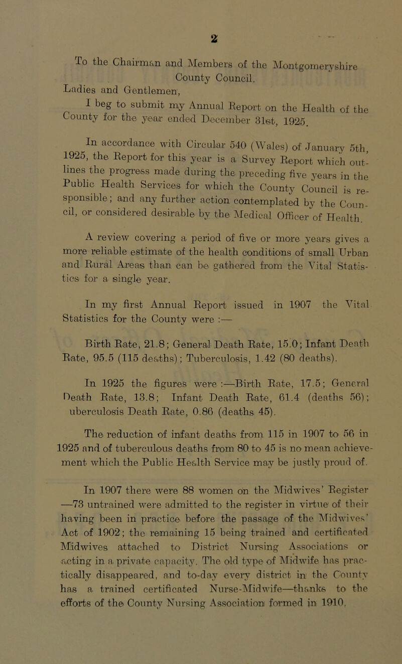 -To the Chairman and Members of the Montgomeryshire County Council. Ladies and Gentlemen, I beg to submit my Annual Report on the Health of the County for the year ended December 31st, 1925 t 1 n accordance with Circular 540 (Wales) of January 5th, 1925, the Report for this year is a Survey Report which out- lines the progress made during the preceding five years in the Public Health Services for which the County Council is re- sponsible ; and any further action contemplated by the Coun- cil, or considered desirable by the Medical Officer of Health A review covering a period of five or more years gives a more reliable estimate of the health conditions of small Urban and Rural Areas than can be gathered from the Vital Statis- tics for a single year. In my first Annual Report issued in 1907 the Vital Statistics for the County were :— Birth Rate, 21.8; General Death Rate, 15.0; Infant Death Rate, 95.5 (115 deaths); Tuberculosis, 1.42 (80 deaths). In 1925 the figures were:—Birth Rate, 17.5; General Heath Rate, 13.8; Infant Death Rate, 61.4 (deaths 56); uberculosis Death Rate, 0.86 (deaths 45). The reduction of infant deaths from 115 in 1907 to 56 in 1925 and of tuberculous deaths from 80 to 45 is no mean achieve- ment which the Public Health Service may be justly proud of. In 1907 there were 88 women on the Mid wives’ Register —73 untrained were admitted to the register in virtue of their having been in practice' before the passage of the Midwives’ Act of 1902; the remaining 15 being trained and certificated Mldwives attached to District Nursing Associations or acting in a private capacity. The old type of Midwife has prac- tically disappeared, and to-day every distinct in the County has a. trained certificated Nurse-Midwife—thanks to the efforts of the County Nursing Association formed in 1910.