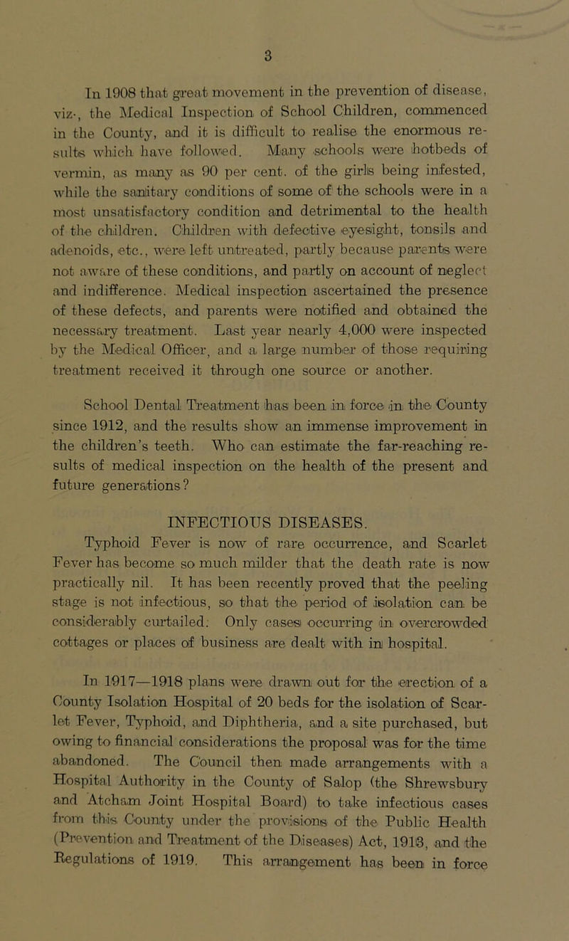 In 1908 that great movement in the prevention of disease, viz-, the Medical Inspection of School Children, commenced in the County, and it is difficult to realise the enormous re- sults which have followed. Many .schools were hotbeds of vermin, as many as 90 per cent, of the girls being infested, while the sanitary conditions of some of the schools were in a most unsatisfactory condition and detrimental to the health of the children. Children with defective eyesight, tonsils and adenoids, etc., were left untreated, partly because parents were not aware of these conditions, and partly on account of neglect and indifference. Medical inspection ascertained the presence of these defects, and parents were notified and obtained the necessary treatment. Last year nearly 4,000 were inspected by the Medical Officer, and a large number of those requiring treatment received it through one source or another. School Dental Treatment has been in force in the.' County since 1912, and the results show an immense improvement in the children’s teeth. Who can estimate the far-reaching re- sults of medical inspection on the health of the present and future generations ? INFECTIOUS DISEASES. Typhoid Fever is now of rare occurrence, and Scarlet Fever has become so much milder that the death rate is now practically nil. It has been recently proved that the peeling stage is not infectious, so that the period of isolation can be considerably curtailed. Only cases occurring in overcrowded cottages or places of business are dealt with in hospital. In 1917—1918 plans were drawn out for the erection of a County Isolation Hospital of 20 beds for the isolation of Scar- let Fever, Typhoid, and Diphtheria, and a site purchased, but owing to financial considerations the proposal was for the time abandoned. The Council then made arrangements with a Hospital Authority in the County of Salop (the Shrewsbury and Atchron Joint Plospital Board) to take infectious cases from this County under the provisions of the Public Health (Prevention and Treatment of the Diseases) Act, 1910, and the Regulations of 1919. This arrangement has been in force
