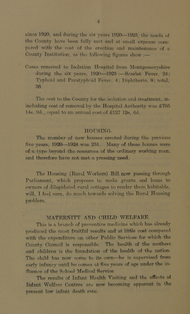 since 1920, and during the six years 1920—1925, the needs of the County have been fully met and at small expense com- pared with the cost of the erection and maintenance of a County Institution, as the following figures show :— Cases removed to Isolation Hospital from Montgomeryshire during the six years, 1920—1925 :—Scarlet Fever, 24 ; Typhoid and Paratyphoid Fever, 4; Diphtheria, 8; total, 36. The cost to the County for the isolation and treatment, in- including cost of removal by the Hospital Authority was £765 14s. 9d., equal to an annual cost of £127 12s. 6d. HOUSING- The number of new houses erected during the previous five years, 1920—1924 was 231. Many of these houses were of a type beyond the resources of the ordinary working man, and therefore have not met a pressing need. The Housing (Rural Workers) Bill now passing through Parliament, which proposes to make grants and loans to owners of dilapidated rural cottages to render them habitable, will, I feel sure, do much towards solving the Rural Housing problem. MATERNITY AND CHILD WELFARE. This is a branch of preventive medicine which has already produced the most fruitful results and at little cost compared with the expenditure on other Public Services for which the County Council is responsible. The health of the mothers and children is the foundation of the health of the nation. The child has now come to its own—he is supervised from early infancy until he comes at five years of age under the in- fluence of the School Medical Service. The results of Infant Health Visiting and the effects of Infant Welfare Centres are now becoming apparent in the present low infant death rate.