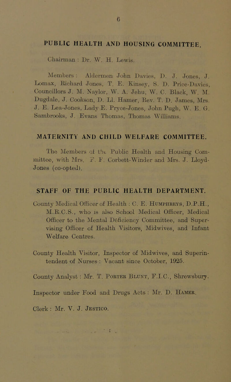 PUBLIC HEALTH ANI) HOUSING COMMITTEE. Chairman : Dr. W. H. Lewis. Members : Aldermen John Davies, D. J. Jones, J. Lomax, Richard Jones, T. E. Kinsey, S. D. Price-Davies, Councillors J. M. Naylor, W. A. Jehu, W. C. Black, W. M. Dugdale, J. Cookson, D. LI. Hamer, Rev. T. D. James, Mrs. J. E. Lea-Jones, Lady E. Pryce-Jones, John Pugh, W. E. G. Sambrooks, J. Evans Thomas, Thomas Williams. MATERNITY ANI) CHILD WELFARE COMMITTEE. The Members of the Public Health and Housing Com- mittee, with Mrs. E. I'. Corbett-Winder and Mrs. J. Lloyd- Jones (co-opted). STAFF OF THE PUBLIC HEALTH DEPARTMENT. County Medical Officer of Health : C. E. Humphreys, D.P.H., M.R.C.S., who is also School Medical Officer, Medical Officer to the Mental Deficiency Committee, and Super- vising Officer of Health Visitors, Midwives, and Infant Welfare Centres. County Health Visitor, Inspector of Midwives, and Superin- tendent of Nurses : Vacant since October, 1925. County Analyst : Mr. T. Porter Blunt, F.I.C., Shrewsbury. Inspector under Food and Drugs Acts : Mr. D. Hamer. Clerk : Mr. V. J. Jestico.