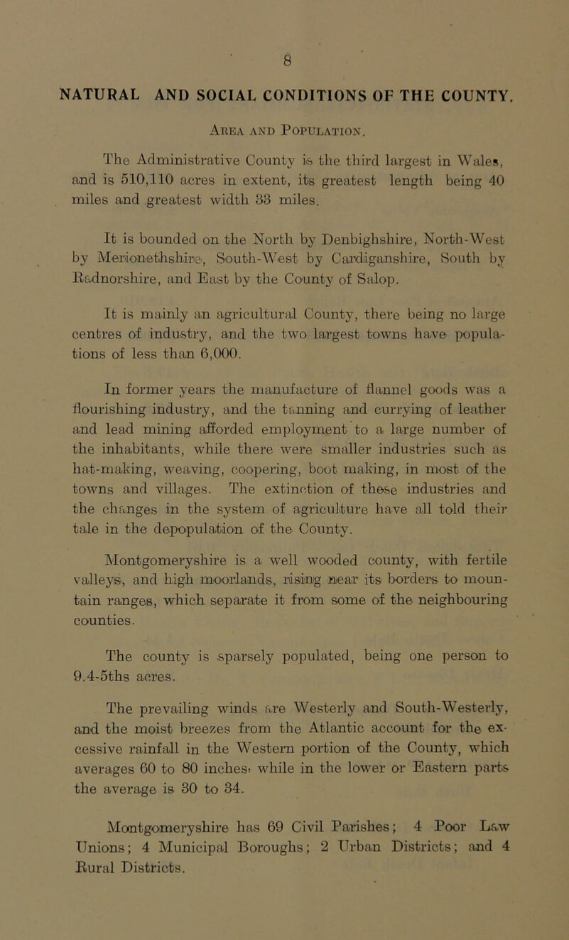 NATURAL AND SOCIAL CONDITIONS OF THE COUNTY. Area and Population. The Administrative County is the third largest in Wales, and is 510,110 acres in extent, its greatest length being 40 miles and greatest width 33 miles. It is bounded on the North by Denbighshire, North-West by Merionethshire, South-West by Cardiganshire, South by Radnorshire, and East by the County of Salop. It is mainly an agricultural County, there being no large centres of industry, and the two largest towns have popula- tions of less than 6,000. In former years the manufacture of flannel goods was a flourishing industry, and the training and currying of leather and lead mining afforded employment to a large number of the inhabitants, while there were smaller industries such as hat-making, weaving, coopering, boot making, in most of the towns and villages. The extinction of these industries and the changes in the system of agriculture have all told their tale in the depopulation of the County. Montgomeryshire is a well wooded county, with fertile valleys., and high moorlands, rising near its borders to moun- tain ranges, which separate it from some of the neighbouring counties. The county is .sparsely populated, being one person to 9.4-5ths acres. The prevailing winds are Westerly and South-Westerly, and the moist breezes from the Atlantic account for the ex- cessive rainfall in the Western portion of the County, which averages 60 to 80 inches> while in the lower or Eastern parts the average is 30 to 34. Montgomeryshire has 69 Civil Parishes; 4 Poor Law Unions; 4 Municipal Boroughs; 2 Urban Districts; and 4 Rural Districts.