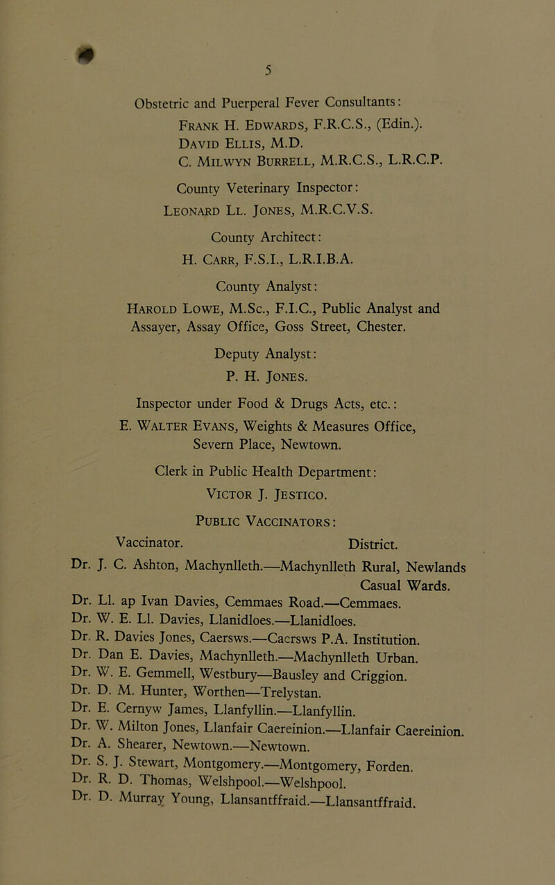 Obstetric and Puerperal Fever Consultants: Frank H. Edwards, F.R.C.S., (Edin.). David Ellis, M.D. C. Milwyn Burrell, M.R.C.S., L.R.C.P. County Veterinary Inspector: Leonard Ll. Jones, M.R.C.V.S. County Architect: H. Carr, F.S.I., L.R.I.B.A. County Analyst: Harold Lowe, M.Sc., F.I.C., Public Analyst and Assayer, Assay Office, Goss Street, Chester. Deputy Analyst: P. H. Jones. Inspector under Food & Drugs Acts, etc.: E. Walter Evans, Weights & Measures Office, Severn Place, Newtown. Clerk in Public Health Department: Victor J. Jestico. Public Vaccinators: Vaccinator. District. Dr. J. C. Ashton, Machynlleth.—Machynlleth Rural, Newlands Casual Wards. Dr. Ll. ap Ivan Davies, Cemmaes Road.—Cemmaes. Dr. W. E. Ll. Davies, Llanidloes.—Llanidloes. Dr. R. Davies Jones, Caersws.—Cacrsws P.A. Institution. Dr. Dan E. Davies, Machynlleth.—Machynlleth Urban. Dr. W. E. Gemmell, Westbury—Bausley and Criggion. Dr. D. M. Hunter, Worthen—Trelystan. Dr. E. Cernyw James, Llanfyllin.—Llanfyllin. Dr. W. Milton Jones, Llanfair Caereinion.—Llanfair Caereinion. Dr. A. Shearer, Newtown.—Newtown. Dr. S. J. Stewart, Montgomery.—Montgomery, Forden. Dr. R. D. Thomas, Welshpool.—Welshpool. Dr. D. Murray Young, Llansantffraid—Llansantffraid.