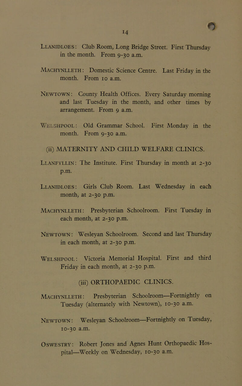 Llanidloes : Club Room, Long Bridge Street. First Thursday in the month. From 9-30 a.m. Machynlleth : Domestic Science Centre. Last Friday in the month. From 10 a.m. Newtown : County Health Offices. Every Saturday morning and last Tuesday in the month, and other times by arrangement. From 9 a.m. Welshpool : Old Grammar School. First Monday in the month. From 9-30 a.m. (ii) MATERNITY AND CHILD WELFARE CLINICS. Llanfyllin : The Institute. First Thursday in month at 2-30 p.m. Llanidloes: Girls Club Room. Last Wednesday in each month, at 2-30 p.m. Machynlleth: Presbyterian Schoolroom. First Tuesday in each month, at 2-30 p.m. Newtown : Wesleyan Schoolroom. Second and last Thursday in each month, at 2-30 p.m. Welshpool: Victoria Memorial Hospital. First and third Friday in each month, at 2-30 p.m. (iii) ORTHOPAEDIC CLINICS. Machynlleth: Presbyterian Schoolroom—Fortnightly on Tuesday (alternately with Newtown), 10-30 a.m. Newtown: Wesleyan Schoolroom—Fortnightly on Tuesday, 10-30 a.m. Oswestry: Robert Jones and Agnes Hunt Orthopaedic Hos- pital—Weekly on Wednesday, 10-30 a.m.