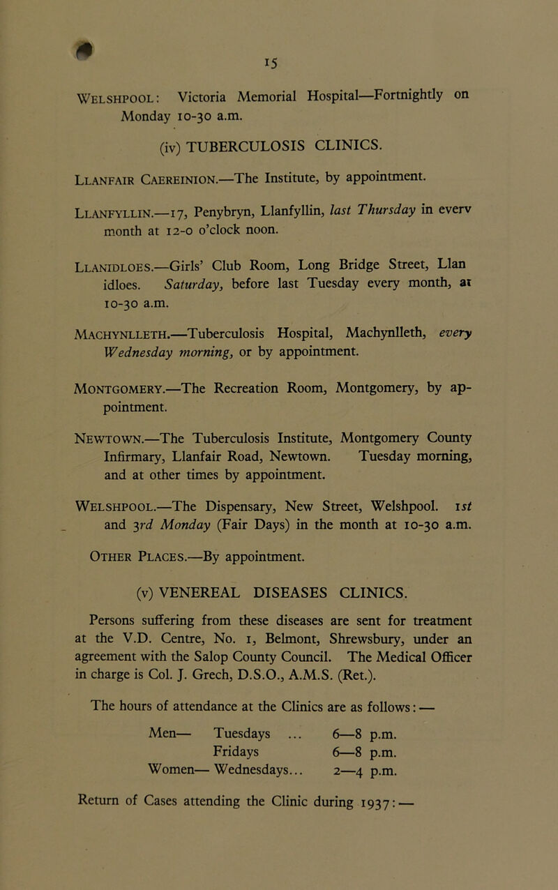 Welshpool: Victoria Memorial Hospital—Fortnightly on Monday 10-30 a.m. (iv) TUBERCULOSIS CLINICS. Llanfair Caereinion.—The Institute, by appointment. Llanfyllin.—17, Penybryn, Llanfyllin, last Thursday in everv month at 12-0 o’clock noon. Llanidloes.—Girls’ Club Room, Long Bridge Street, Llan idloes. Saturday, before last Tuesday every month, at 10-30 a.m. Machynlleth.—Tuberculosis Hospital, Machynlleth, every Wednesday morning, or by appointment. Montgomery.—The Recreation Room, Montgomery, by ap- pointment. Newtown.—The Tuberculosis Institute, Montgomery County Infirmary, Llanfair Road, Newtown. Tuesday morning, and at other times by appointment. Welshpool.—The Dispensary, New Street, Welshpool. 1st and 3rd Monday (Fair Days) in the month at 10-30 a.m. Other Places.—By appointment. (v) VENEREAL DISEASES CLINICS. Persons suffering from these diseases are sent for treatment at the V.D. Centre, No. 1, Belmont, Shrewsbury, under an agreement with the Salop County Council. The Medical Officer in charge is Col. J. Grech, D.S.O., A.M.S. (Ret.). The hours of attendance at the Clinics are as follows: — Men— Tuesdays ... 6—8 p.m. Fridays 6—8 p.m. Women—Wednesdays... 2—4 p.m. Return of Cases attending the Clinic during 1937: —