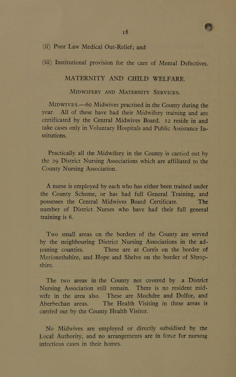 (ii) Poor Law Medical Out-Relief; and (iii) Institutional provision for the care of Mental Defectives. MATERNITY AND CHILD WELFARE. Midwifery and Maternity Services. Midwives.—60 Midwives practised in the County during the year. All of these have had their Midwifery training and are certificated by the Central Midwives Board. 12 reside in and take cases only in Voluntary Hospitals and Public Assistance In- stitutions. Practically all the Midwifery in the County is carried out by the 29 District Nursing Associations which are affiliated to the County Nursing Association. A nurse is employed by each who has either been trained under the County Scheme, or has had full General Training, and possesses the Central Midwives Board Certificate. The number of District Nurses who have had their full general training is 6. Two small areas on the borders of the County are served by the neighbouring District Nursing Associations in the ad- joining counties. These are at Corris on the border of Merionethshire, and Hope and Shelve on the border of Shrop- shire. The two areas in the County not covered by a District Nursing Association still remain. There is no resident mid- wife in the area also. These are Mochdre and Dolfor, and Aberbechan areas. The Health Visiting in these areas is carried out by the County Health Visitor. No Midwives are employed or directly subsidised by the Local Authority, and no arrangements are in force for nursing infectious cases in their homes.
