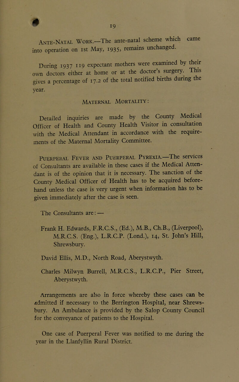 « Ante-Natal Work.—The ante-natal scheme which came into operation on ist May, i935> remains unchanged. During 1937 119 expectant mothers were examined by their own doctors either at home or at the doctor’s surgery. This gives a percentage of 17.2 of the total notified births during the year. Maternal Mortality : Detailed inquiries are made by the County Medical Officer of Health and County Health Visitor in consultation with the Medical Attendant in accordance with the require- ments of the Maternal Mortality Committee. Puerperal Fever and Puerperal Pyrexia.—The services of Consultants are available in these cases if the Medical Atten- dant is of the opinion that it is necessary. The sanction of the County Medical Officer of Health has to be acquired before- hand unless the case is very urgent when information has to be given immediately after the case is seen. The Consultants are: — Frank H. Edwards, F.R.C.S., (Ed.), M.B., Ch.B., (Liverpool), M.R.C.S. (Eng.), L.R.C.P. (Lond.), 14, St. John’s Hill, Shrewsbury. David Ellis, M.D., North Road, Aberystwyth. Charles Milwyn Burrell, M.R.C.S., L.R.C.P., Pier Street, Aberystwyth. Arrangements are also in force whereby these cases can be admitted if necessary to the Berrington Hospital, near Shrews- bury. An Ambulance is provided by the Salop County Council for the conveyance of patients to the Hospital. One case of Puerperal Fever was notified to me during the year in the Llanfyllin Rural District.