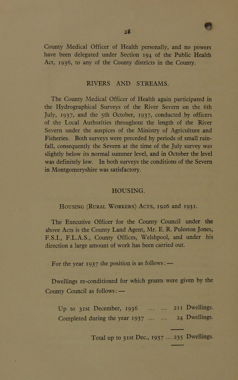 *} County Medical Officer of Health personally, and no powers have been delegated under Section 194 of the Public Health Act, 1936, to any of the County districts in the County. RIVERS AND STREAMS. The County Medical Officer of Health again participated in the Hydrographical Surveys of the River Severn on the 6th July, 1937, and the 5th October, 1937, conducted by officers of the Local Authorities throughout the length of the River Severn under the auspices of the Ministry of Agriculture and Fisheries. Both surveys were preceded by periods of small rain- fall, consequently the Severn at the time of the July survey was slightly below its normal summer level, and in October the level was definitely low. In both surveys the conditions of the Severn in Montgomeryshire was satisfactory. HOUSING. Housing (Rural Workers) Acts, 1926 and 1931. The Executive Officer for the County Council under the above Acts is the County Land Agent, Mr. E. R. Puleston Jones, F.S.I., F.L.A.S., County Offices, Welshpool, and under his direction a large amount of work has been carried out. For the year 1937 the position is as follows: — Dwellings re-conditioned for which grants were given by the County Council as follows: — Up to 31st December, 1936 211 Dwellings. Completed during the year 1937 24 Dwellings. Total up to 31st Dec., 1937 ... 235 Dwellings.