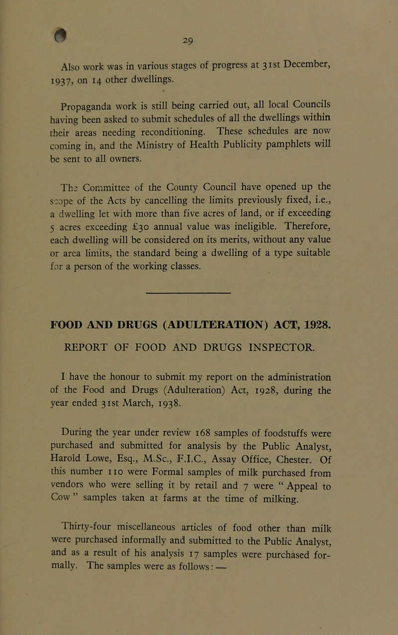 a Also work was in various stages of progress at 31st December, 1937, on 14 other dwellings. Propaganda work is still being carried out, all local Councils having been asked to submit schedules of all the dwellings within their areas needing reconditioning. These schedules are now coming in, and the Ministry of Health Publicity pamphlets will be sent to all owners. The Committee of the County Council have opened up the scope of the Acts by cancelling the limits previously fixed, i.e., a dwelling let with more than five acres of land, or if exceeding 5 acres exceeding £30 annual value was ineligible. Therefore, each dwelling will be considered on its merits, without any value or area limits, the standard being a dwelling of a type suitable for a person of the working classes. FOOD AND DRUGS (ADULTERATION) ACT, 1928. REPORT OF FOOD AND DRUGS INSPECTOR. I have the honour to submit my report on the administration of the Food and Drugs (Adulteration) Act, 1928, during the year ended 31st March, 1938. During the year under review 168 samples of foodstuffs were purchased and submitted for analysis by the Public Analyst, Harold Lowe, Esq., M.Sc., F.I.C., Assay Office, Chester. Of this number no were Formal samples of milk purchased from vendors who were selling it by retail and 7 were “ Appeal to Cow ” samples taken at farms at the time of milking. Thirty-four miscellaneous articles of food other than milk were purchased informally and submitted to the Public Analyst, and as a result of his analysis 17 samples were purchased for- mally. The samples were as follows: —