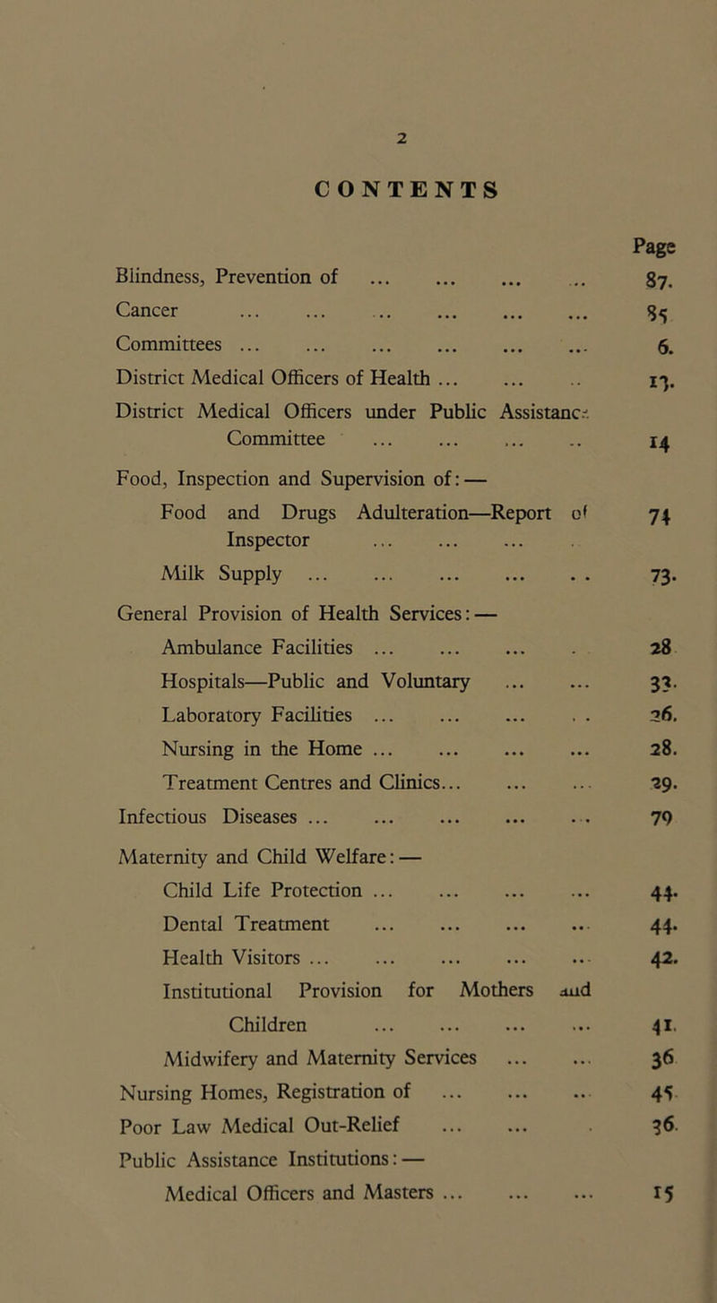 CONTENTS Page Blindness, Prevention of ... 87. Cancer 85 Committees ... ... ... ... ... ... 5. District Medical Officers of Health 13. District Medical Officers under Public Assistance Committee ... .. 14 Food, Inspection and Supervision of: — Food and Drugs Adulteration—Report of 74 Inspector Milk Supply ... ... ... 73. General Provision of Health Services: — Ambulance Facilities ... ... ... . 28 Hospitals—Public and Voluntary 33. Laboratory Facilities 26. Nursing in the Home ... ... ... ... 28. Treatment Centres and Clinics... ... ... 29. Infectious Diseases ... ... ... ... ... 79 Maternity and Child Welfare: — Child Life Protection ... ... ... ... 44. Dental Treatment ... ... ... ... 44. Health Visitors 42. Institutional Provision for Mothers ^ud Children ... ... ... ... 41. Midwifery and Maternity Services 36 Nursing Homes, Registration of 45 Poor Law Medical Out-Relief 36. Public Assistance Institutions: — Medical Officers and Masters ... ... ... 15